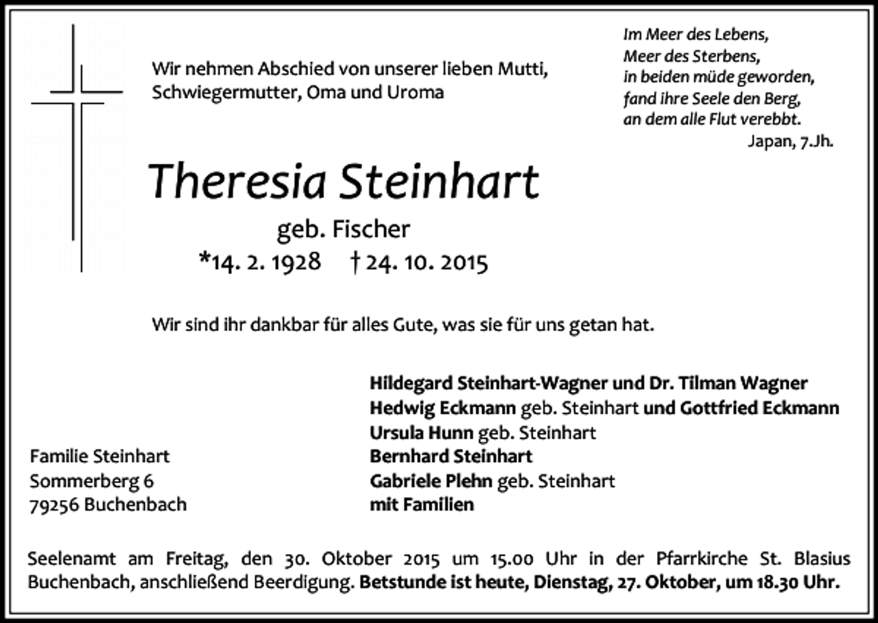 <p>Wir nehmen Abschied von unserer lieben Mutti,<br />Schwiegermutter, Oma und Uroma</p><p>Theresia Steinhart</p><p>Im Meer des Lebens,<br />Meer des Sterbens,<br />in beiden müde geworden,<br />fand ihre Seele den Berg,<br />an dem alle Flut verebbt.<br />Japan, 7.Jh.</p><p>geb. Fischer<br />*14. 2. 1928 † 24. 10. 2015</p><p>Wir sind ihr dankbar für alles Gute, was sie für uns getan hat.</p><p>Familie Steinhart<br />Sommerberg 6<br />79256 Buchenbach</p><p>Hildegard Steinhart-Wagner und Dr. Tilman Wagner<br />Hedwig Eckmann geb. Steinhart und Gottfried Eckmann<br />Ursula Hunn geb. Steinhart<br />Bernhard Steinhart<br />Gabriele Plehn geb. Steinhart<br />mit Familien</p><p>Seelenamt am Freitag, den 30. Oktober 2015 um 15.00 Uhr in der Pfarrkirche St. Blasius<br />Buchenbach, anschließend Beerdigung. Betstunde ist heute, Dienstag, 27. Oktober, um 18.30 Uhr.</p>
