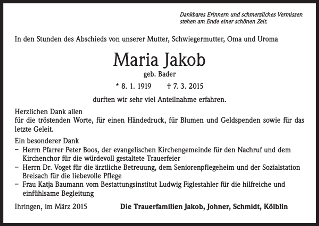 <p>Dankbares Erinnern und schmerzliches Vermissen<br />stehen am Ende einer schönen Zeit.</p><p>In den Stunden des Abschieds von unserer Mutter, Schwiegermutter, Oma und Uroma</p><p>Maria Jakob<br />geb. Bader</p><p>* 8. 1. 1919 † 7. 3. 2015<br />durften wir sehr viel Anteilnahme erfahren.<br />Herzlichen Dank allen<br />für die tröstenden Worte, für einen Händedruck, für Blumen und Geldspenden sowie für das<br />letzte Geleit.<br />Ein besonderer Dank<br />– Herrn Pfarrer Peter Boos, der evangelischen Kirchengemeinde für den Nachruf und dem<br />Kirchenchor für die würdevoll gestaltete Trauerfeier<br />– Herrn Dr. Voget für die ärztliche Betreuung, dem Seniorenpflegeheim und der Sozialstation<br />Breisach für die liebevolle Pflege<br />– Frau Katja Baumann vom Bestattungsinstitut Ludwig Figlestahler für die hilfreiche und<br />einfühlsame Begleitung<br />Ihringen, im März 2015 Die Trauerfamilien Jakob, Johner, Schmidt, Kölblin</p>