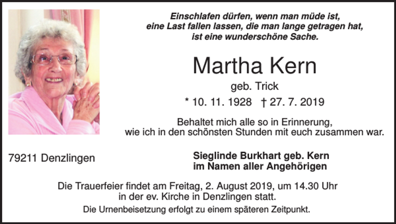 <p>Einschlafen dürfen, wenn man müde ist,<br />eine Last fallen lassen, die man lange getragen hat,<br />ist eine wunderschöne Sache.</p><p>Martha Kern<br />geb. Trick<br />* 10. 11. 1928 † 27. 7. 2019<br />Behaltet mich alle so in Erinnerung,<br />wie ich in den schönsten Stunden mit euch zusammen war.</p><p>79211 Denzlingen</p><p>Sieglinde Burkhart geb. Kern<br />im Namen aller Angehörigen</p><p>Die Trauerfeier findet am Freitag, 2. August 2019, um 14.30 Uhr<br />in der ev. Kirche in Denzlingen statt.<br />Die Urnenbeisetzung erfolgt zu einem späteren Zeitpunkt.</p>
