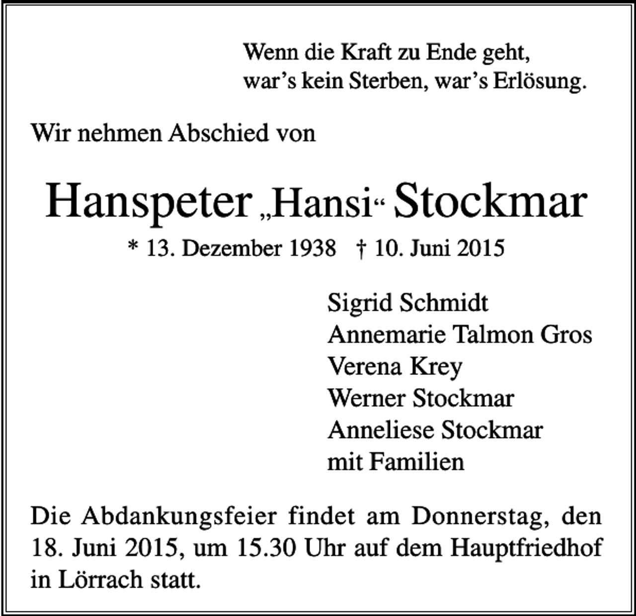 <p>Wenn die Kraft zu Ende geht,<br />war’s kein Sterben, war’s Erlösung.</p><p>Wir nehmen Abschied von</p><p>Hanspeter „Hansi“ Stockmar<br />* 13. Dezember 1938 † 10. Juni 2015</p><p>Sigrid Schmidt<br />Annemarie Talmon Gros<br />Verena Krey<br />Werner Stockmar<br />Anneliese Stockmar<br />mit Familien<br />Die Abdankungsfeier findet am Donnerstag, den<br />18. Juni 2015, um 15.30 Uhr auf dem Hauptfriedhof<br />in Lörrach statt.</p>
