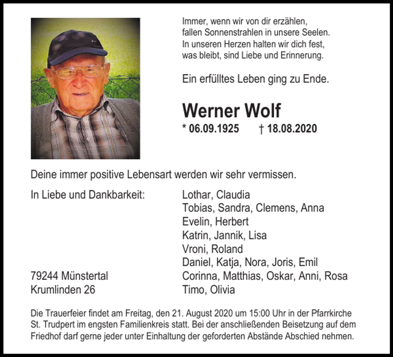 <p>Immer, wenn wir von dir erzählen,<br />fallen Sonnenstrahlen in unsere Seelen.<br />In unseren Herzen halten wir dich fest,<br />was bleibt, sind Liebe und Erinnerung.</p><p>Ein erfülltes Leben ging zu Ende.</p><p>Werner Wolf<br />* 06.09.1925</p><p>† 18.08.2020</p><p>Deine immer positive Lebensart werden wir sehr vermissen.<br />In Liebe und Dankbarkeit:</p><p>79244 Münstertal<br />Krumlinden 26</p><p>Lothar, Claudia<br />Tobias, Sandra, Clemens, Anna<br />Evelin, Herbert<br />Katrin, Jannik, Lisa<br />Vroni, Roland<br />Daniel, Katja, Nora, Joris, Emil<br />Corinna, Matthias, Oskar, Anni, Rosa<br />Timo, Olivia</p><p>Die Trauerfeier findet am Freitag, den 21. August 2020 um 15:00 Uhr in der Pfarrkirche<br />St. Trudpert im engsten Familienkreis statt. Bei der anschließenden Beisetzung auf dem<br />Friedhof darf gerne jeder unter Einhaltung der geforderten Abstände Abschied nehmen.</p>