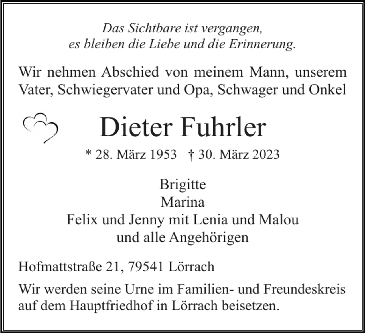 <p>Das Sichtbare ist vergangen,<br />es bleiben die Liebe und die Erinnerung.</p><p>Wir nehmen Abschied von meinem Mann, unserem<br />Vater, Schwiegervater und Opa, Schwager und Onkel</p><p>Dieter Fuhrler<br />* 28. März 1953 † 30. März 2023</p><p>Brigitte<br />Marina<br />Felix und Jenny mit Lenia und Malou<br />und alle Angehörigen<br />Hofmattstraße 21, 79541 Lörrach<br />Wir werden seine Urne im Familien- und Freundeskreis<br />auf dem Hauptfriedhof in Lörrach beisetzen.</p>