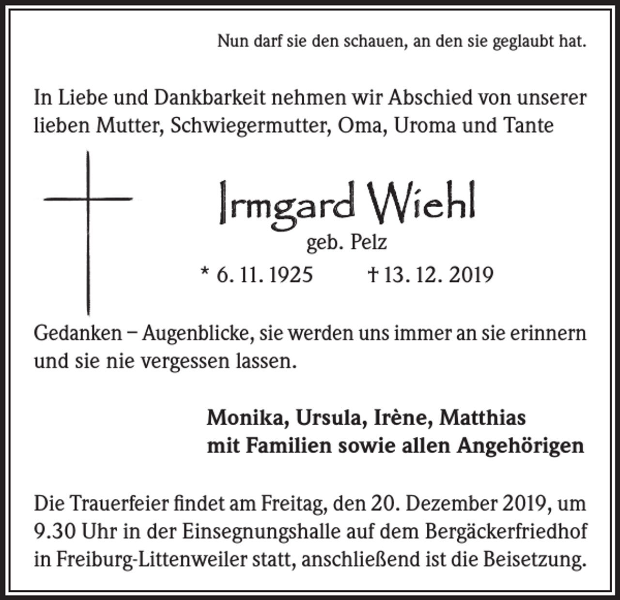 <p>Nun darf sie den schauen, an den sie geglaubt hat.</p><p>In Liebe und Dankbarkeit nehmen wir Abschied von unserer<br />lieben Mutter, Schwiegermutter, Oma, Uroma und Tante</p><p>Irmgard Wiehl</p><p>geb. Pelz<br />* 6. 11. 1925<br />† 13. 12. 2019<br />Gedanken – Augenblicke, sie werden uns immer an sie erinnern<br />und sie nie vergessen lassen.<br />Monika, Ursula, Irène, Matthias<br />mit Familien sowie allen Angehörigen<br />Die Trauerfeier findet am Freitag, den 20. Dezember 2019, um<br />9.30 Uhr in der Einsegnungshalle auf dem Bergäckerfriedhof<br />in Freiburg-Littenweiler statt, anschließend ist die Beisetzung.</p>