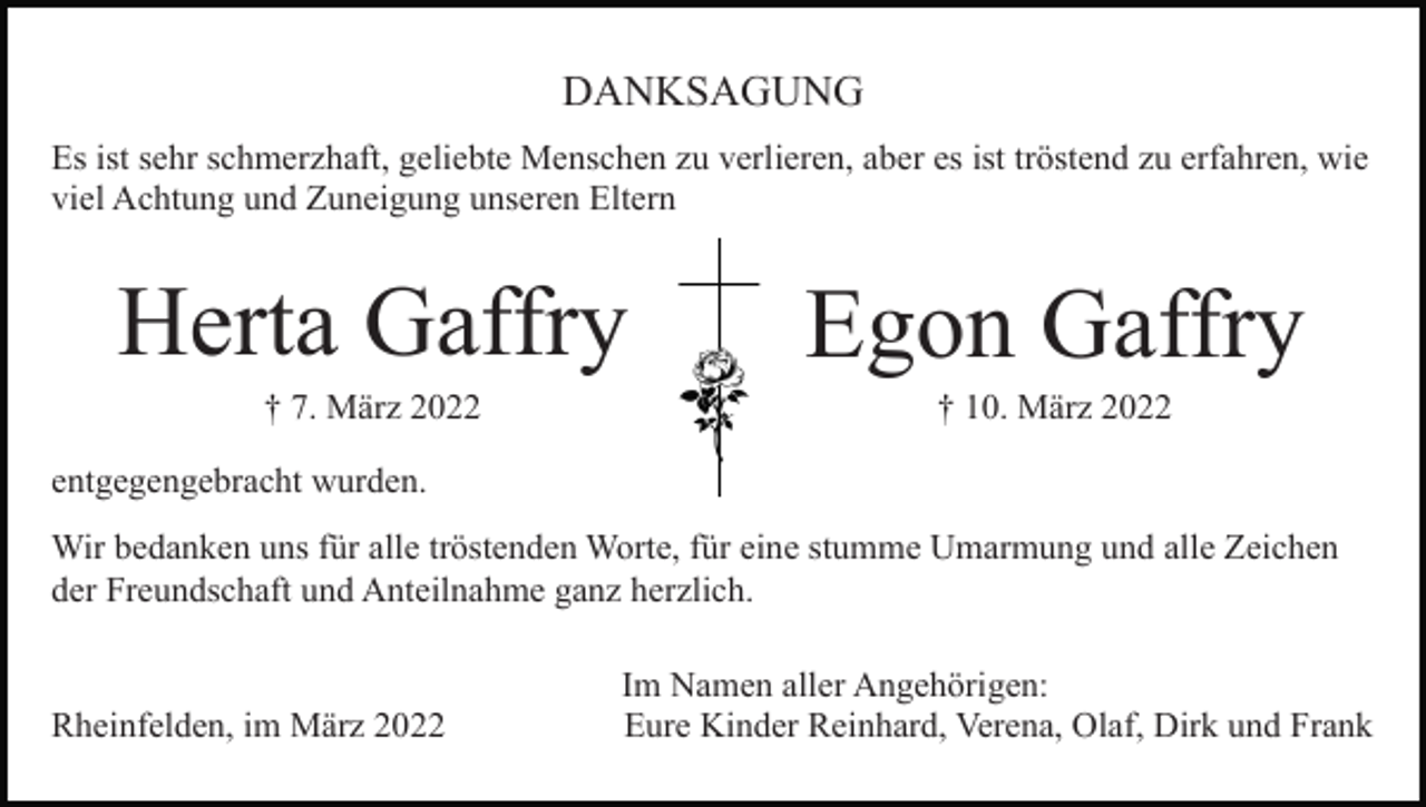 <p>DANKSAGUNG<br />Es ist sehr schmerzhaft, geliebte Menschen zu verlieren, aber es ist tröstend zu erfahren, wie<br />viel Achtung und Zuneigung unseren Eltern</p><p>Herta Gaffry</p><p>Egon Gaffry</p><p>† 7. März 2022</p><p>† 10. März 2022</p><p>entgegengebracht wurden.<br />Wir bedanken uns für alle tröstenden Worte, für eine stumme Umarmung und alle Zeichen<br />der Freundschaft und Anteilnahme ganz herzlich.</p><p>Rheinfelden, im März 2022</p><p>Im Namen aller Angehörigen:<br />Eure Kinder Reinhard, Verena, Olaf, Dirk und Frank</p>