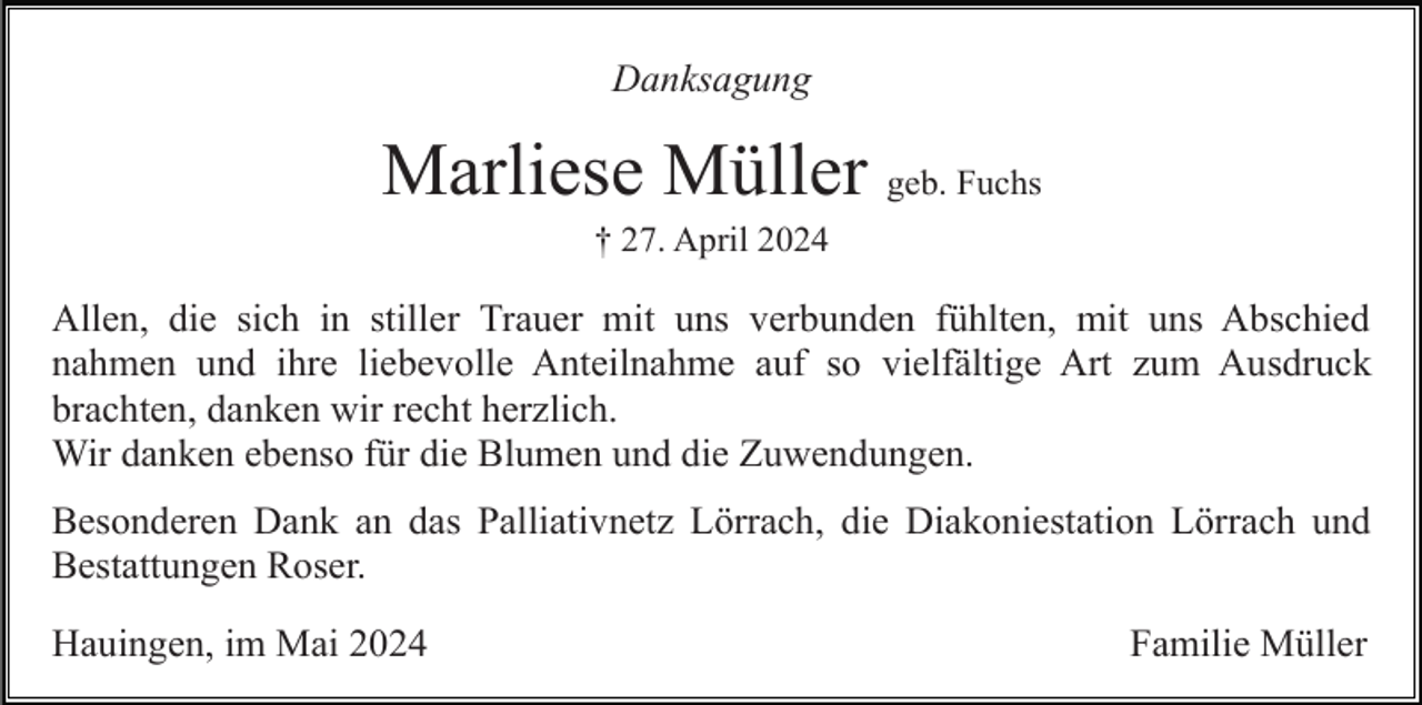 <p>Danksagung</p><p>Marliese Müller geb. Fuchs<br />† 27. April 2024</p><p>Allen, die sich in stiller Trauer mit uns verbunden fühlten, mit uns Abschied<br />nahmen und ihre liebevolle Anteilnahme auf so vielfältige Art zum Ausdruck<br />brachten, danken wir recht herzlich.<br />Wir danken ebenso für die Blumen und die Zuwendungen.<br />Besonderen Dank an das Palliativnetz Lörrach, die Diakoniestation Lörrach und<br />Bestattungen Roser.<br />Hauingen, im Mai 2024</p><p>Familie Müller</p>