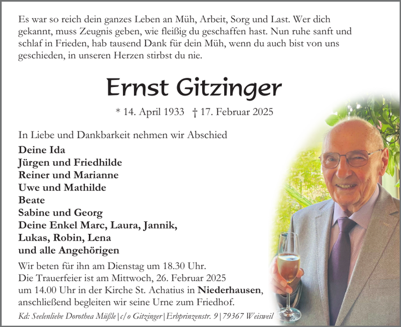 <p>Es war so reich dein ganzes Leben an Müh, Arbeit, Sorg und Last. Wer dich<br />gekannt, muss Zeugnis geben, wie fleißig du geschaffen hast. Nun ruhe sanft und<br />schlaf in Frieden, hab tausend Dank für dein Müh, wenn du auch bist von uns<br />geschieden, in unseren Herzen stirbst du nie.</p><p>Ernst Gitzinger<br />* 14. April 1933 † 17. Februar 2025<br />In Liebe und Dankbarkeit nehmen wir Abschied<br />Deine Ida<br />Jürgen und Friedhilde<br />Reiner und Marianne<br />Uwe und Mathilde<br />Beate<br />Sabine und Georg<br />Deine Enkel Marc, Laura, Jannik,<br />Lukas, Robin, Lena<br />und alle Angehörigen<br />Wir beten für ihn am Dienstag um 18.30 Uhr.<br />Die Trauerfeier ist am Mittwoch, 26. Februar 2025<br />um 14.00 Uhr in der Kirche St. Achatius in Niederhausen,<br />anschließend begleiten wir seine Urne zum Friedhof.<br />Kd: Seelenliebe Dorothea Müßle|c/o Gitzinger|Erbprinzenstr. 9|79367 Weisweil</p>