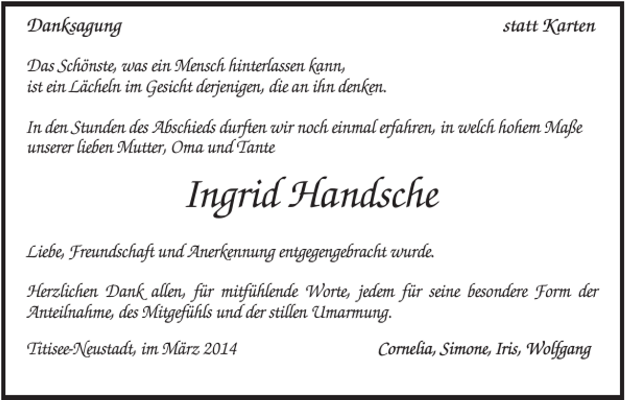 <p>Danksagung</p><p>statt Karten</p><p>Das Schönste, was ein Mensch hinterlassen kann,<br />ist ein Lächeln im Gesicht derjenigen, die an ihn denken.<br />In den Stunden des Abschieds durften wir noch einmal erfahren, in welch hohem Maße<br />unserer lieben Mutter, Oma und Tante</p><p>Ingrid Handsche<br />Liebe, Freundschaft und Anerkennung entgegengebracht wurde.<br />Herzlichen Dank allen, für mitfühlende Worte, jedem für seine besondere Form der<br />Anteilnahme, des Mitgefühls und der stillen Umarmung.<br />Titisee-Neustadt, im März 2014</p><p>Cornelia, Simone, Iris, Wolfgang</p>