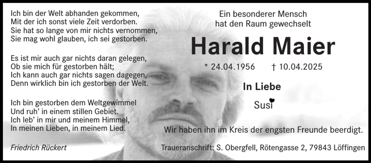 <p>Ich bin der Welt abhanden gekommen,<br />Mit der ich sonst viele Zeit verdorben.<br />Sie hat so lange von mir nichts vernommen,<br />Sie mag wohl glauben, ich sei gestorben.<br />Es ist mir auch gar nichts daran gelegen,<br />Ob sie mich für gestorben hält;<br />Ich kann auch gar nichts sagen dagegen,<br />Denn wirklich bin ich gestorben der Welt.<br />Ich bin gestorben dem Weltgewimmel<br />Und ruh’ in einem stillen Gebiet.<br />Ich leb’ in mir und meinem Himmel,<br />In meinen Lieben, in meinem Lied.<br />Friedrich Rückert</p><p>Ein besonderer Mensch<br />hat den Raum gewechselt</p><p>Harald Maier<br />* 24.04.1956</p><p>† 10.04.2025</p><p>In Liebe<br />Susi<br />Wir haben ihn im Kreis der engsten Freunde beerdigt.<br />Traueranschrift: S. Obergfell, Rötengasse 2, 79843 Löffingen</p>