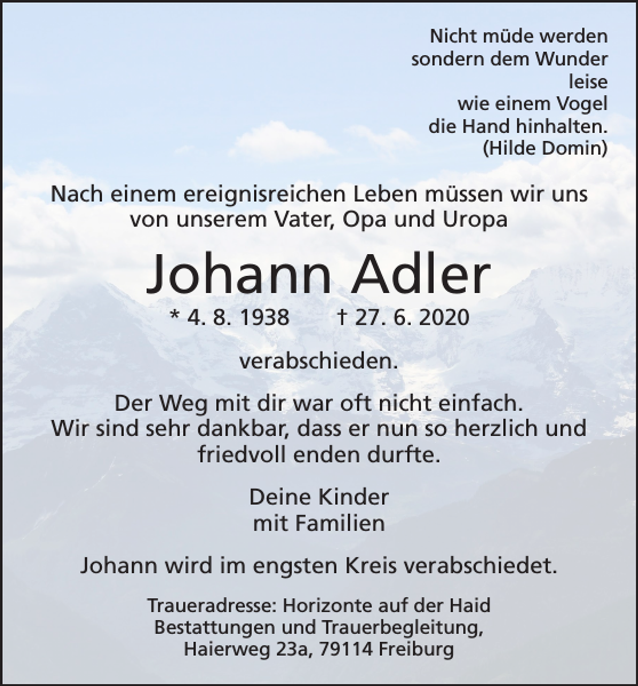 <p>Nicht müde werden<br />sondern dem Wunder<br />leise<br />wie einem Vogel<br />die Hand hinhalten.<br />(Hilde Domin)</p><p>Nach einem ereignisreichen Leben müssen wir uns<br />von unserem Vater, Opa und Uropa</p><p>Johann Adler<br />* 4. 8. 1938 † 27. 6. 2020<br />verabschieden.<br />Der Weg mit dir war oft nicht einfach.<br />Wir sind sehr dankbar, dass er nun so herzlich und<br />­friedvoll enden durfte.<br />Deine Kinder<br />mit Familien<br />Johann wird im engsten Kreis verabschiedet.<br />Traueradresse: Horizonte auf der Haid<br />Bestattungen und Trauerbegleitung,<br />Haierweg 23a, 79114 Freiburg</p>