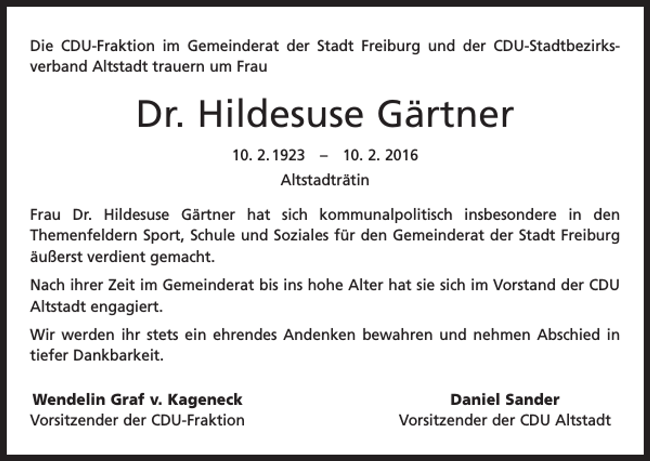 <p>Die CDU-Fraktion im Gemeinderat der Stadt Freiburg und der CDU-Stadtbezirks­<br />verband Altstadt trauern um Frau</p><p>Dr. Hildesuse Gärtner<br />10. 2. 1923 – 10. 2. 2016<br />Altstadträtin<br />Frau Dr. Hildesuse Gärtner hat sich kommunalpolitisch insbesondere in den<br />­Themenfeldern Sport, Schule und Soziales für den Gemeinderat der Stadt Freiburg<br />äußerst verdient gemacht.<br />Nach ihrer Zeit im Gemeinderat bis ins hohe Alter hat sie sich im Vorstand der CDU<br />Altstadt engagiert.<br />Wir werden ihr stets ein ehrendes Andenken bewahren und nehmen Abschied in<br />­tiefer Dankbarkeit.<br />Wendelin Graf v. Kageneck<br />Vorsitzender der CDU-Fraktion</p><p>Daniel Sander<br />Vorsitzender der CDU Altstadt</p>