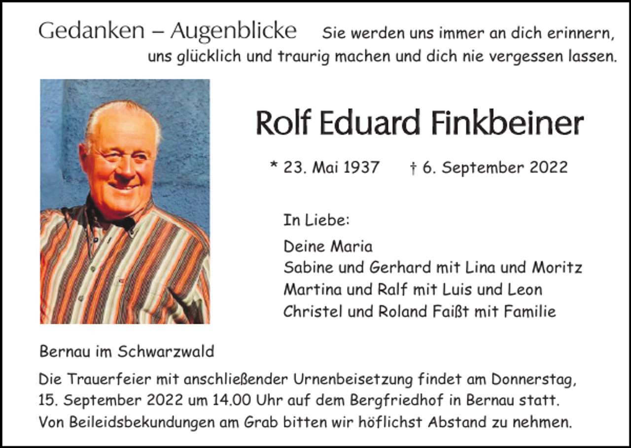<p>Gedanken – Augenblicke</p><p>Sie werden uns immer an dich erinnern,<br />uns glücklich und traurig machen und dich nie vergessen lassen.</p><p>Rolf Eduard Finkbeiner<br />* 23. Mai 1937</p><p>† 6. September 2022</p><p>In Liebe:<br />Deine Maria<br />Sabine und Gerhard mit Lina und Moritz<br />Martina und Ralf mit Luis und Leon<br />Christel und Roland Faißt mit Familie<br />Bernau im Schwarzwald<br />Die Trauerfeier mit anschließender Urnenbeisetzung findet am Donnerstag,<br />15. September 2022 um 14.00 Uhr auf dem Bergfriedhof in Bernau statt.<br />Von Beileidsbekundungen am Grab bitten wir höflichst Abstand zu nehmen.</p>