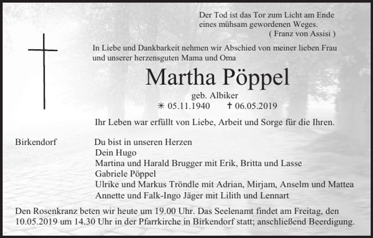 <p>Der Tod ist das Tor zum Licht am Ende<br />eines mühsam gewordenen Weges.<br />( Franz von Assisi )<br />In Liebe und Dankbarkeit nehmen wir Abschied von meiner lieben Frau<br />und unserer herzensguten Mama und Oma</p><p>Martha Pöppel<br />geb. Albiker<br /> 05.11.1940<br /> 06.05.2019<br />Ihr Leben war erfüllt von Liebe, Arbeit und Sorge für die Ihren.<br />Birkendorf</p><p>Du bist in unseren Herzen<br />Dein Hugo<br />Martina und Harald Brugger mit Erik, Britta und Lasse<br />Gabriele Pöppel<br />Ulrike und Markus Tröndle mit Adrian, Mirjam, Anselm und Mattea<br />Annette und Falk-Ingo Jäger mit Lilith und Lennart</p><p>Den Rosenkranz beten wir heute um 19.00 Uhr. Das Seelenamt findet am Freitag, den<br />10.05.2019 um 14.30 Uhr in der Pfarrkirche in Birkendorf statt; anschließend Beerdigung.</p>
