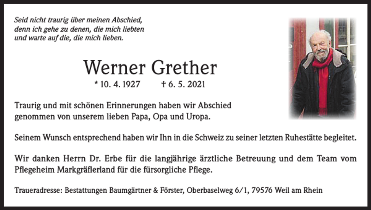 <p>Seid nicht traurig über meinen Abschied,<br />denn ich gehe zu denen, die mich liebten<br />und warte auf die, die mich lieben.</p><p>Werner Grether<br />* 10. 4. 1927</p><p>† 6. 5. 2021</p><p>Traurig und mit schönen Erinnerungen haben wir Abschied<br />genommen von unserem lieben Papa, Opa und Uropa.<br />Seinem Wunsch entsprechend haben wir Ihn in die Schweiz zu seiner letzten Ruhestätte begleitet.<br />Wir danken Herrn Dr. Erbe für die langjährige ärztliche Betreuung und dem Team vom<br />Pflegeheim Markgräflerland für die fürsorgliche Pflege.<br />Traueradresse: Bestattungen Baumgärtner &amp; Förster, Oberbaselweg 6/1, 79576 Weil am Rhein</p>
