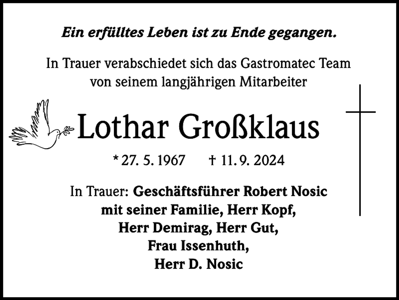 <p>Ein erfülltes Leben ist zu Ende gegangen.<br />In Trauer verabschiedet sich das Gastromatec Team<br />von seinem langjährigen Mitarbeiter</p><p>Lothar Großklaus<br />* 27. 5. 1967</p><p>† 11. 9. 2024</p><p>In Trauer: Geschäftsführer Robert Nosic<br />mit seiner Familie, Herr Kopf,<br />Herr Demirag, Herr Gut,<br />Frau Issenhuth,<br />Herr D. Nosic</p>