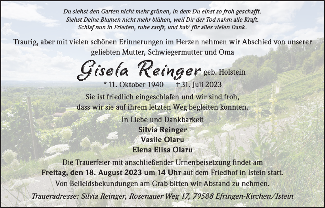 <p>Du siehst den Garten nicht mehr grünen, in dem Du einst so froh geschafft.<br />Siehst Deine Blumen nicht mehr blühen, weil Dir der Tod nahm alle Kraft.<br />Schlaf nun in Frieden, ruhe sanft, und hab‘ für alles vielen Dank.</p><p>Traurig, aber mit vielen schönen Erinnerungen im Herzen nehmen wir Abschied von unserer<br />geliebten Mutter, Schwiegermutter und Oma</p><p>G isela R einger<br />* 11. Oktober 1940</p><p>geb. Holstein</p><p>† 31. Juli 2023</p><p>Sie ist friedlich eingeschlafen und wir sind froh,<br />dass wir sie auf ihrem letzten Weg begleiten konnten.<br />In Liebe und Dankbarkeit<br />Silvia Reinger<br />Vasile Olaru<br />Elena Elisa Olaru<br />Die Trauerfeier mit anschließender Urnenbeisetzung findet am<br />Freitag, den 18. August 2023 um 14 Uhr auf dem Friedhof in Istein statt.<br />Von Beileidsbekundungen am Grab bitten wir Abstand zu nehmen.<br />Traueradresse: Silvia Reinger, Rosenauer Weg 17, 79588 Efringen-Kirchen/Istein</p>