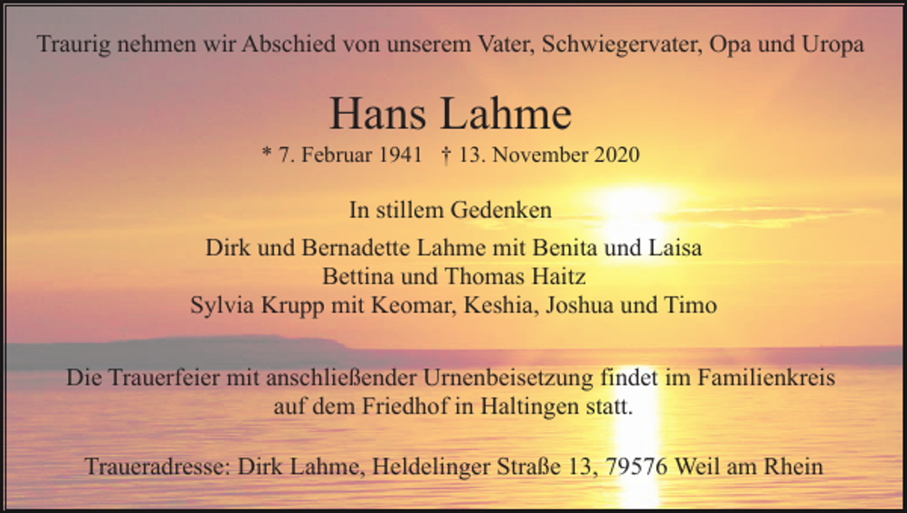 <p>Traurig nehmen wir Abschied von unserem Vater, Schwiegervater, Opa und Uropa</p><p>Hans Lahme<br />* 7. Februar 1941 † 13. November 2020</p><p>In stillem Gedenken<br />Dirk und Bernadette Lahme mit Benita und Laisa<br />Bettina und Thomas Haitz<br />Sylvia Krupp mit Keomar, Keshia, Joshua und Timo<br />Die Trauerfeier mit anschließender Urnenbeisetzung findet im Familienkreis<br />auf dem Friedhof in Haltingen statt.<br />Traueradresse: Dirk Lahme, Heldelinger Straße 13, 79576 Weil am Rhein</p>