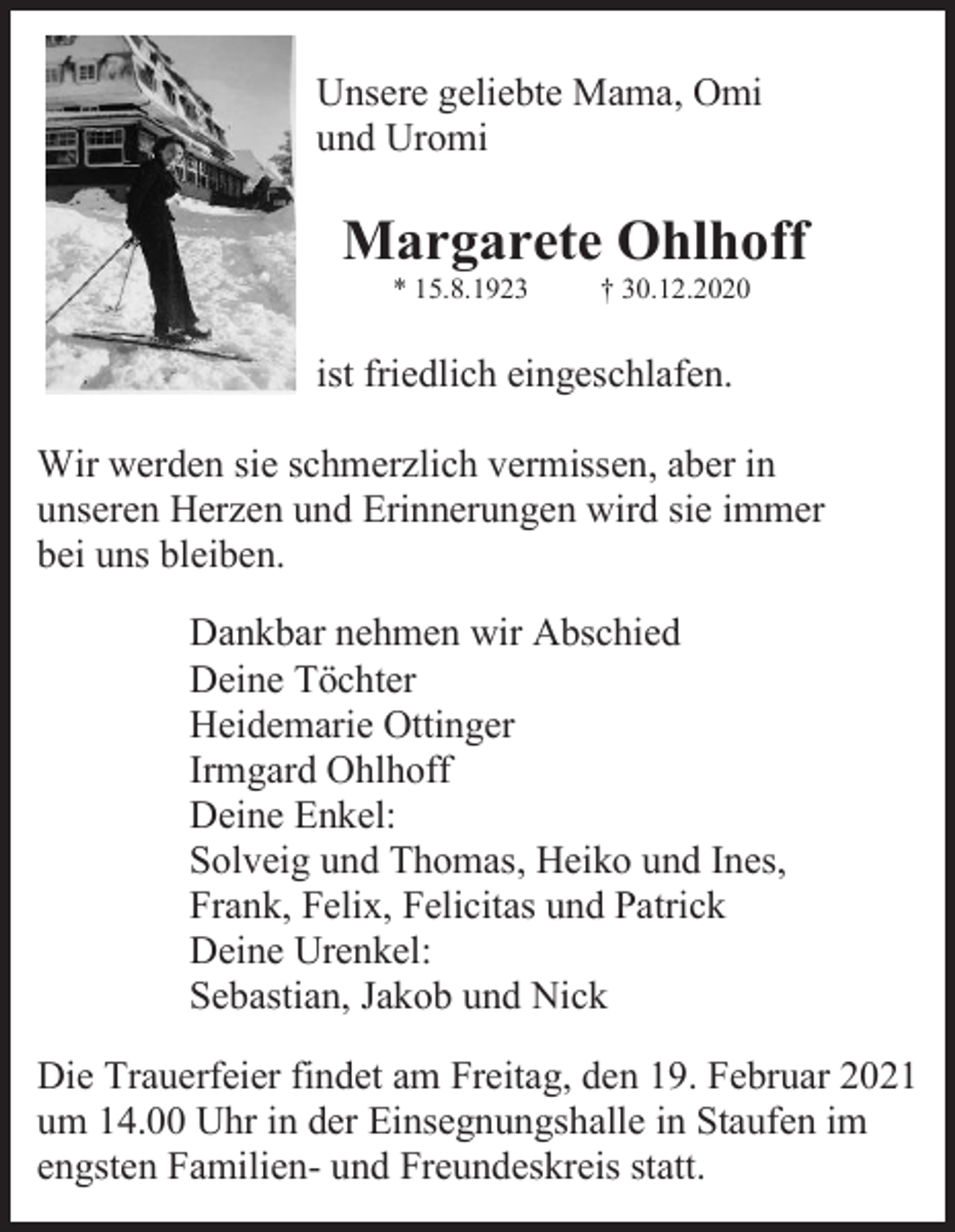 <p>Unsere geliebte Mama, Omi<br />und Uromi</p><p>Margarete Ohlhoff<br />* 15.8.1923</p><p>† 30.12.2020</p><p>ist friedlich eingeschlafen.<br />Wir werden sie schmerzlich vermissen, aber in<br />unseren Herzen und Erinnerungen wird sie immer<br />bei uns bleiben.<br />Dankbar nehmen wir Abschied<br />Deine Töchter<br />Heidemarie Ottinger<br />Irmgard Ohlhoff<br />Deine Enkel:<br />Solveig und Thomas, Heiko und Ines,<br />Frank, Felix, Felicitas und Patrick<br />Deine Urenkel:<br />Sebastian, Jakob und Nick<br />Die Trauerfeier findet am Freitag, den 19. Februar 2021<br />um 14.00 Uhr in der Einsegnungshalle in Staufen im<br />engsten Familien- und Freundeskreis statt.</p>