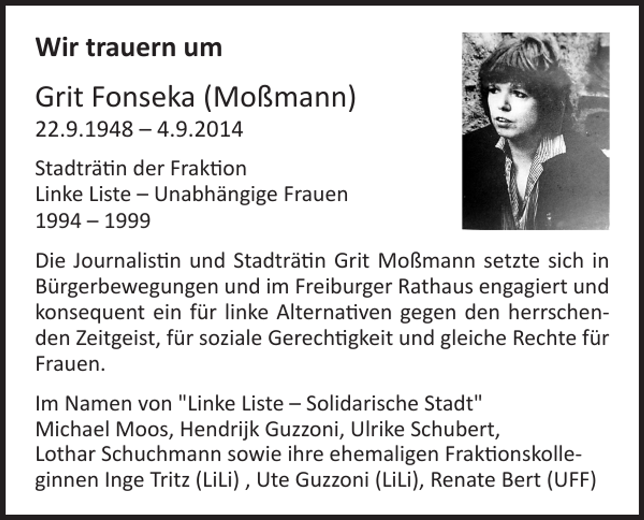<p>Wir trauern um</p><p>Grit Fonseka (Moßmann)<br />22.9.1948 – 4.9.2014</p><p>Stadträtin der Fraktion<br />Linke Liste – Unabhängige Frauen<br />1994 – 1999<br />Die Journalistin und Stadträtin Grit Moßmann setzte sich in<br />Bürgerbewegungen und im Freiburger Rathaus engagiert und<br />konsequent ein für linke Alternativen gegen den herrschenden Zeitgeist, für soziale Gerechtigkeit und gleiche Rechte für<br />Frauen.<br />Im Namen von "Linke Liste – Solidarische Stadt"<br />Michael Moos, Hendrijk Guzzoni, Ulrike Schubert,<br />Lothar Schuchmann sowie ihre ehemaligen Fraktionskolleginnen Inge Tritz (LiLi) , Ute Guzzoni (LiLi), Renate Bert (UFF)</p>