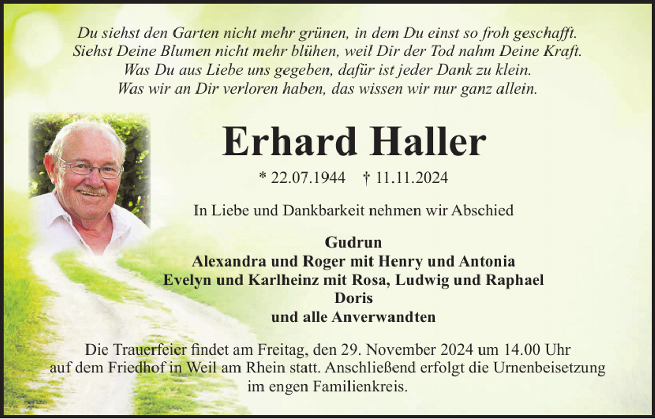 <p>Du siehst den Garten nicht mehr grünen, in dem Du einst so froh geschaﬀt.<br />Siehst Deine Blumen nicht mehr blühen, weil Dir der Tod nahm Deine Kraft.<br />Was Du aus Liebe uns gegeben, dafür ist jeder Dank zu klein.<br />Was wir an Dir verloren haben, das wissen wir nur ganz allein.</p><p>Erhard Haller<br />* 22.07.1944</p><p>† 11.11.2024</p><p>In Liebe und Dankbarkeit nehmen wir Abschied<br />Gudrun<br />Alexandra und Roger mit Henry und Antonia<br />Evelyn und Karlheinz mit Rosa, Ludwig und Raphael<br />Doris<br />und alle Anverwandten<br />Die Trauerfeier ﬁndet am Freitag, den 29. November 2024 um 14.00 Uhr<br />auf dem Friedhof in Weil am Rhein statt. Anschließend erfolgt die Urnenbeisetzung<br />im engen Familienkreis.</p>