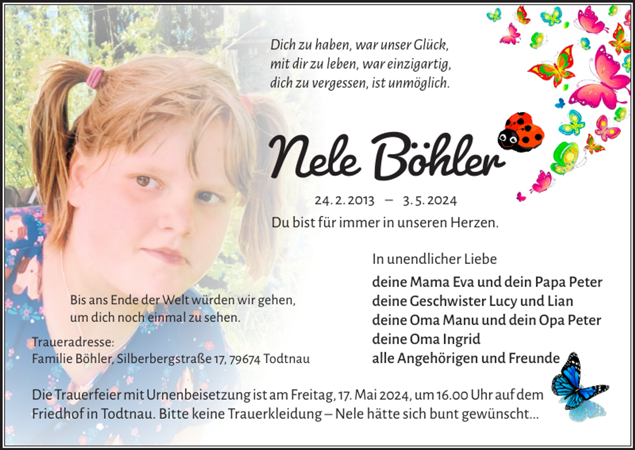 <p>Dich zu haben, war unser Glück,<br />mit dir zu leben, war einzigartig,<br />dich zu vergessen, ist unmöglich.</p><p>Nele Böhler<br />24. 2. 2013 ‒ 3. 5. 2024<br />Du bist für immer in unseren Herzen.</p><p>Bis ans Ende der Welt würden wir gehen,<br />um dich noch einmal zu sehen.<br />Traueradresse:<br />Familie Böhler, Silberbergstraße 17, 79674 Todtnau</p><p>In unendlicher Liebe<br />deine Mama Eva und dein Papa Peter<br />deine Geschwister Lucy und Lian<br />deine Oma Manu und dein Opa Peter<br />deine Oma Ingrid<br />alle Angehörigen und Freunde</p><p>Die Trauerfeier mit Urnenbeisetzung ist am Freitag, 17. Mai 2024, um 16.00 Uhr auf dem<br />Friedhof in Todtnau. Bitte keine Trauerkleidung – Nele hätte sich bunt gewünscht...</p>