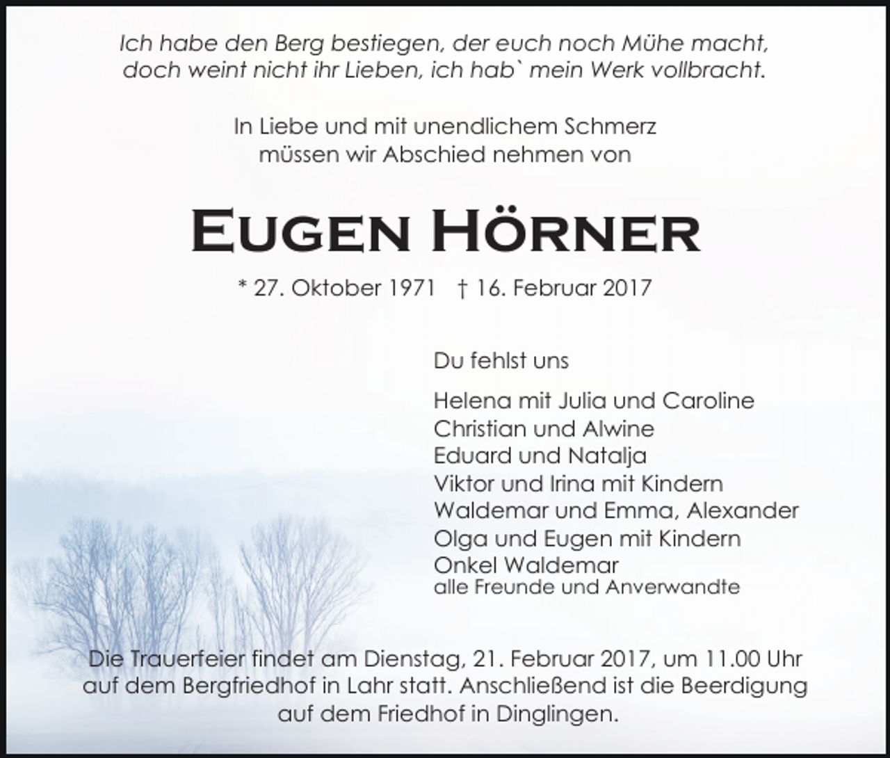 <p>Ich habe den Berg bestiegen, der euch noch Mühe macht,<br />doch weint nicht ihr Lieben, ich hab` mein Werk vollbracht.<br />In Liebe und mit unendlichem Schmerz<br />müssen wir Abschied nehmen von</p><p>Eugen Hörner<br />* 27. Oktober 1971 † 16. Februar 2017<br />Du fehlst uns<br />Helena mit Julia und Caroline<br />Christian und Alwine<br />Eduard und Natalja<br />Viktor und Irina mit Kindern<br />Waldemar und Emma, Alexander<br />Olga und Eugen mit Kindern<br />Onkel Waldemar<br />alle Freunde und Anverwandte</p><p>Die Trauerfeier findet am Dienstag, 21. Februar 2017, um 11.00 Uhr<br />auf dem Bergfriedhof in Lahr statt. Anschließend ist die Beerdigung<br />auf dem Friedhof in Dinglingen.</p>