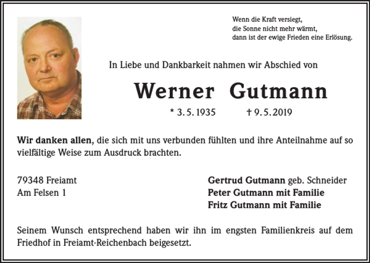 <p>Wenn die Kraft versiegt,<br />die Sonne nicht mehr wärmt,<br />dann ist der ewige Frieden eine Erlösung.</p><p>In Liebe und Dankbarkeit nahmen wir Abschied von</p><p>Werner Gutmann<br />* 3. 5. 1935 † 9. 5. 2019<br />Wir danken allen, die sich mit uns verbunden fühlten und ihre Anteilnahme auf so<br />vielfältige Weise zum Ausdruck brachten.<br />79348 Freiamt<br />Am Felsen 1</p><p>Gertrud Gutmann geb. Schneider<br />Peter Gutmann mit Familie<br />Fritz Gutmann mit Familie</p><p>Seinem Wunsch entsprechend haben wir ihn im engsten Familienkreis auf dem<br />­Friedhof in Freiamt-Reichenbach beigesetzt.</p>