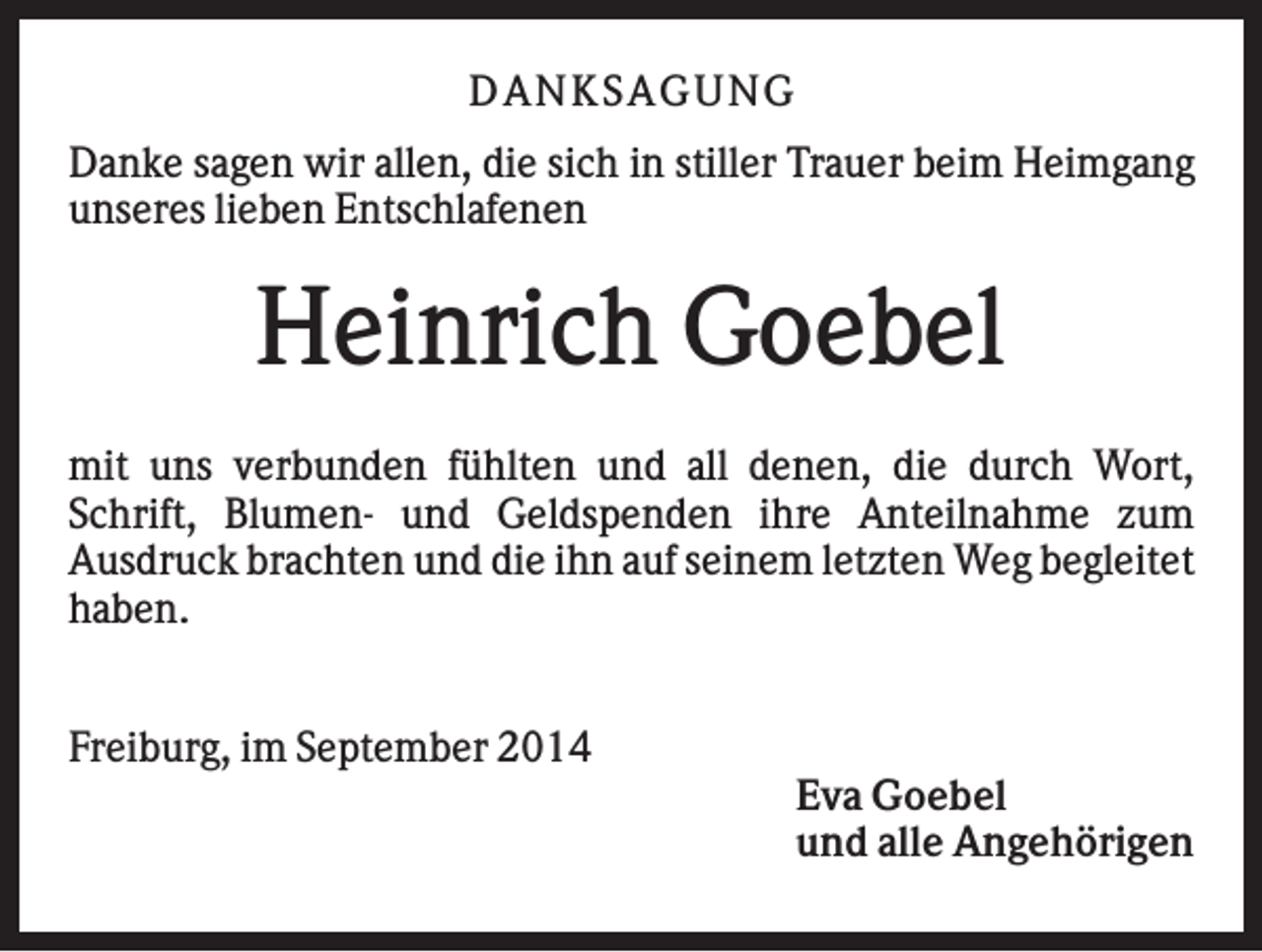 <p>DAN K S AGU N G<br />Danke sagen wir allen, die sich in stiller Trauer beim Heimgang<br />unseres lieben Entschlafenen</p><p>Heinrich Goebel<br />mit uns verbunden fühlten und all denen, die durch Wort,<br />Schrift, Blumen- und Geldspenden ihre Anteilnahme zum<br />Ausdruck brachten und die ihn auf seinem letzten Weg begleitet<br />haben.<br />Freiburg, im September 2014<br />Eva Goebel<br />und alle Angehörigen</p>