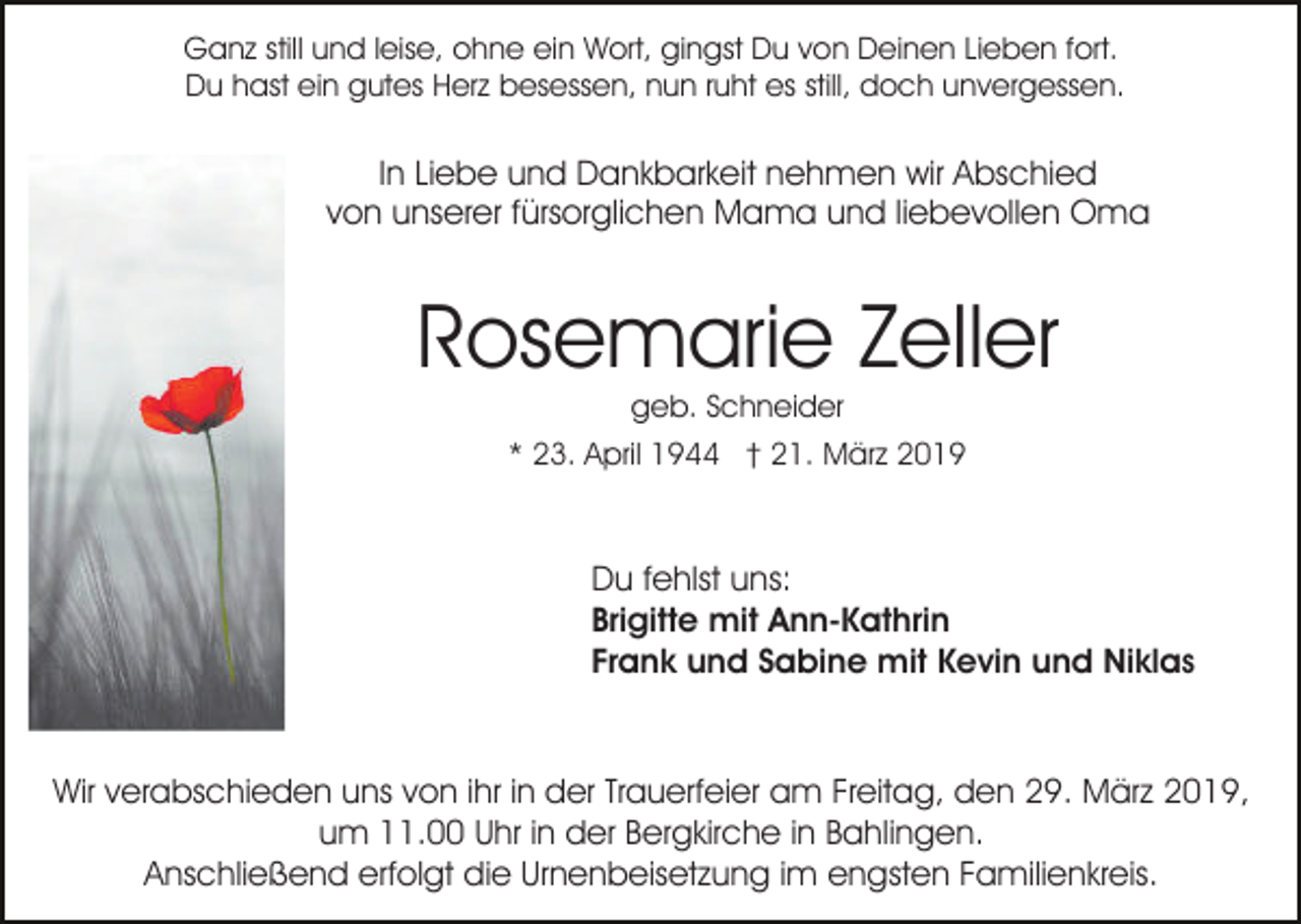 <p>Ganz still und leise, ohne ein Wort, gingst Du von Deinen Lieben fort.<br />Du hast ein gutes Herz besessen, nun ruht es still, doch unvergessen.</p><p>In Liebe und Dankbarkeit nehmen wir Abschied<br />von unserer fürsorglichen Mama und liebevollen Oma</p><p>Rosemarie Zeller<br />geb. Schneider<br />* 23. April 1944 † 21. März 2019</p><p>Du fehlst uns:<br />Brigitte mit Ann-Kathrin<br />Frank und Sabine mit Kevin und Niklas</p><p>Wir verabschieden uns von ihr in der Trauerfeier am Freitag, den 29. März 2019,<br />um 11.00 Uhr in der Bergkirche in Bahlingen.<br />Anschließend erfolgt die Urnenbeisetzung im engsten Familienkreis.</p>