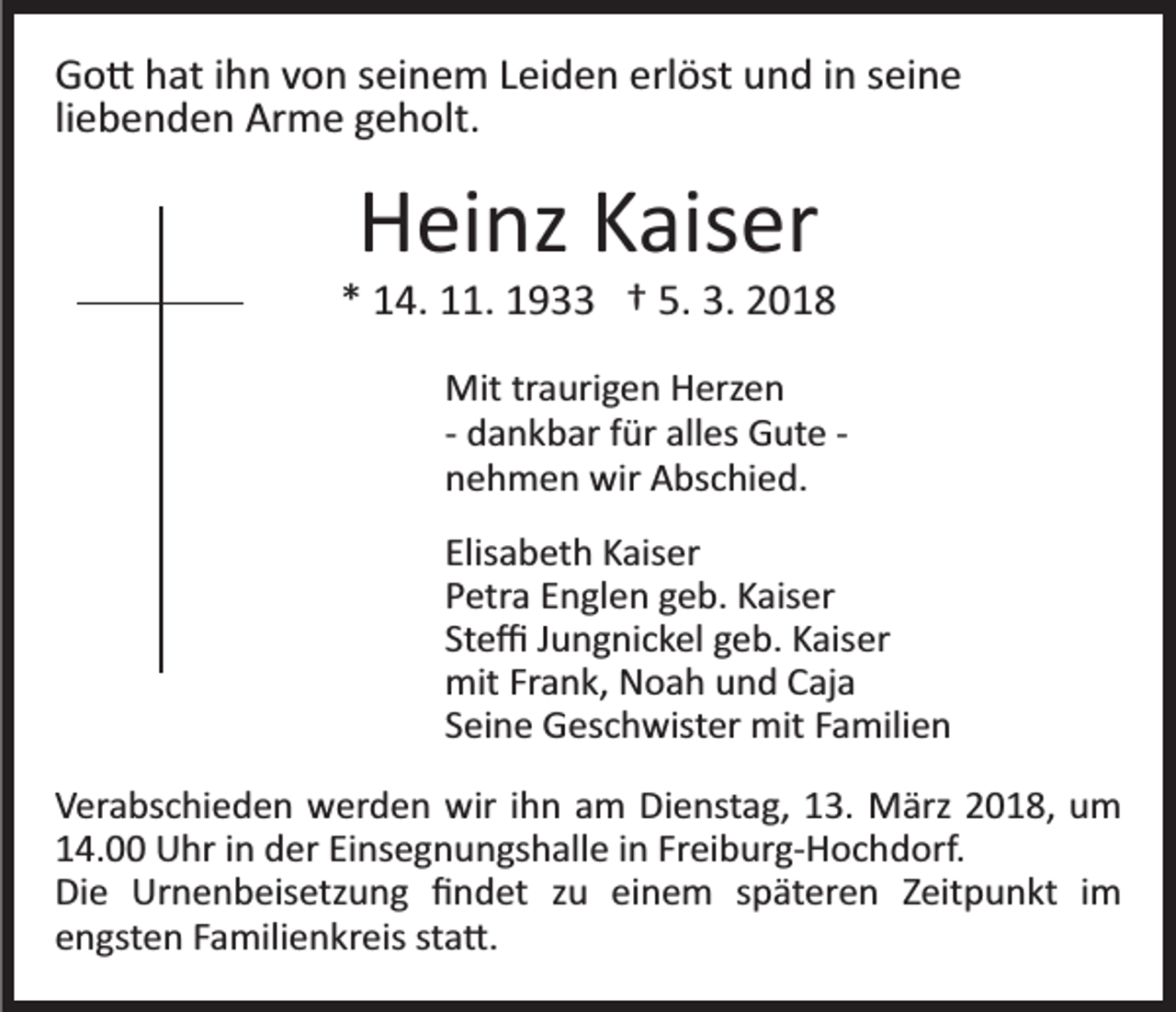 <p>GGo�<br />o � hhat<br />at i ihn<br />h n vvon<br />o n sseinem<br />ei n e m LLeiden<br />ei d e n erl<br />öst und<br />u n d iin<br />n sseine<br />ei n e<br />erlöst<br />li<br />e b e n d e n Arme<br />Ar m e geholt.<br />g e h olt.<br />liebenden</p><p>HHeinz<br />ei nz KKaiser<br />ais er</p><p>** 14.<br />1 4. 11.<br />. 1933<br />1 9 †† 5.<br />018<br />5. 3.<br />3. 22018<br />Mit trtraurigen<br />Mit<br />a uri g e n HHerzen<br />erz e n<br />­­ dankbar<br />d a n k b ar ffür<br />ür alles<br />all es Gute<br />G ut e ­­<br />nnehmen<br />e h m e n wir<br />wir Abschied.<br />A bs c hi e d.<br />Elis<br />a b et h Kaiser<br />K ais er<br />Elisabeth<br />PPetra<br />etr a EEnglen<br />n gl e n ggeb.<br />e b. KKaiser<br />ais er<br />St<br />e ﬃ JJungnickel<br />u n g ni c k el ggeb.<br />e b. Kaiser<br />K ais er<br />Steﬃ<br />mitFrFrank,<br />mit<br />a n k, NNoah<br />o a h uund<br />n d CCaja<br />aj a<br />SSeine<br />ei n e Geschwister<br />G es c h wist er mit<br />mit FFamilien<br />a mili e n<br />VVerabschieden<br />er a bs c hi e d e n werden<br />w er d e n wir<br />w ir iihn<br />h n am<br />a m Dienstag,<br />Di e nst a g, 13.<br />1 3. März<br />März 2018,<br />2 0 1 8, um<br />u m<br />114.00<br />4. Uhr<br />U hr iin<br />n der<br />d er EiEinsegnungshalle<br />ns e g n u n gs h all e iin<br />n Fr<br />ei b ur g­ H o c h d orf.<br />Freiburg­Hochdorf.<br />Di<br />e Urnenbeisetzung<br />Ur n e n b eis etz u n g ﬁﬁndet<br />n d et zzu<br />u eieinem<br />n e m sspäteren<br />p ät er e n Zeitpunkt<br />Z eit p u n kt iimm<br />Die<br />eengsten<br />n gst e n FFamilienkreis<br />a mili e n kr eis ststa�.<br />a �.</p>