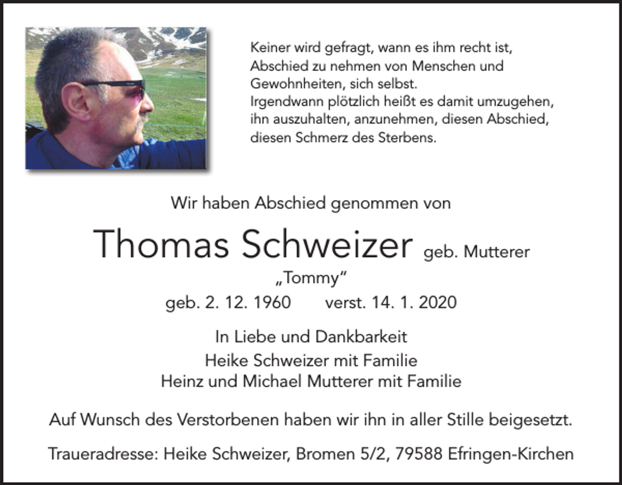 <p>Keiner wird gefragt, wann es ihm recht ist,<br />Abschied zu nehmen von Menschen und<br />Gewohnheiten, sich selbst.<br />Irgendwann plötzlich heißt es damit umzugehen,<br />ihn auszuhalten, anzunehmen, diesen Abschied,<br />diesen Schmerz des Sterbens.</p><p>Wir haben Abschied genommen von</p><p>Thomas Schweizer geb. Mutterer<br />„Tommy“<br />geb. 2. 12. 1960 verst. 14. 1. 2020</p><p>In Liebe und Dankbarkeit<br />Heike Schweizer mit Familie<br />Heinz und Michael Mutterer mit Familie<br />Auf Wunsch des Verstorbenen haben wir ihn in aller Stille beigesetzt.<br />Traueradresse: Heike Schweizer, Bromen 5/2, 79588 Efringen-Kirchen</p>