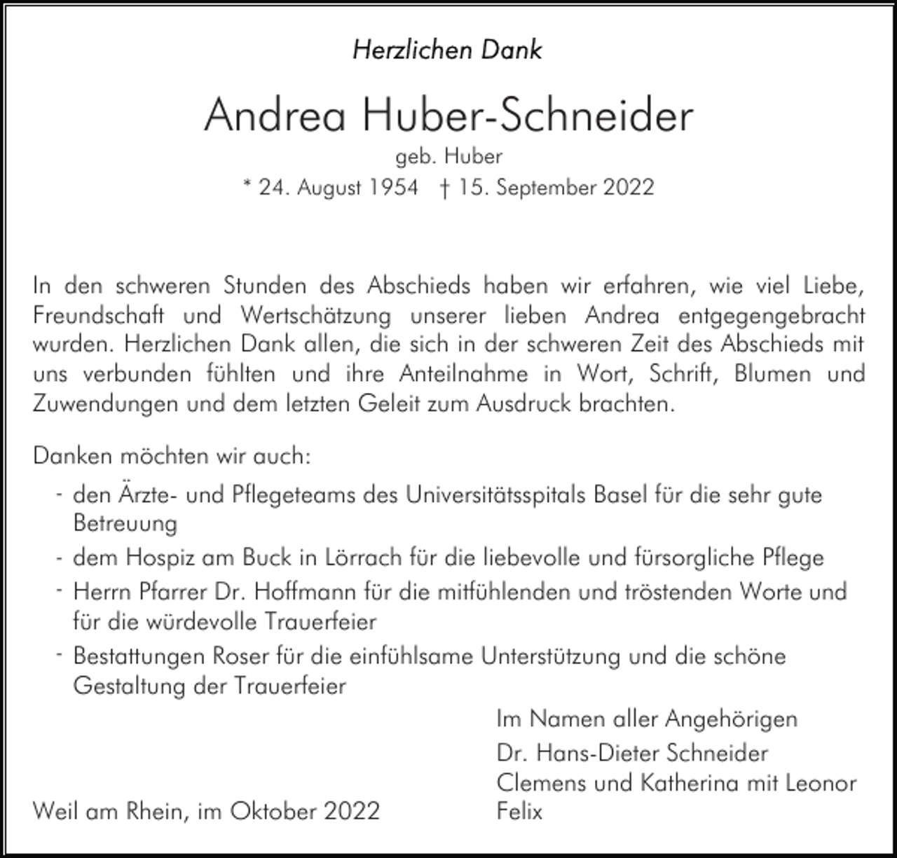 <p>Andrea Huber-Schneider<br />geb. Huber<br />* 24. August 1954 † 15. September 2022</p><p>In den schweren Stunden des Abschieds haben wir erfahren, wie viel Liebe,<br />Freundschaft und Wertschätzung unserer lieben Andrea entgegengebracht<br />wurden. Herzlichen Dank allen, die sich in der schweren Zeit des Abschieds mit<br />uns verbunden fühlten und ihre Anteilnahme in Wort, Schrift, Blumen und<br />Zuwendungen und dem letzten Geleit zum Ausdruck brachten.<br />Danken möchten wir auch:<br />- den Ärzte- und Pflegeteams des Universitätsspitals Basel für die sehr gute</p><p>Betreuung<br />- dem Hospiz am Buck in Lörrach für die liebevolle und fürsorgliche Pflege<br />- Herrn Pfarrer Dr. Hoffmann für die mitfühlenden und tröstenden Worte und</p><p>für die würdevolle Trauerfeier<br />- Bestattungen Roser für die einfühlsame Unterstützung und die schöne</p><p>Gestaltung der Trauerfeier</p><p>Weil am Rhein, im Oktober 2022</p><p>Im Namen aller Angehörigen<br />Dr. Hans-Dieter Schneider<br />Clemens und Katherina mit Leonor<br />Felix</p>