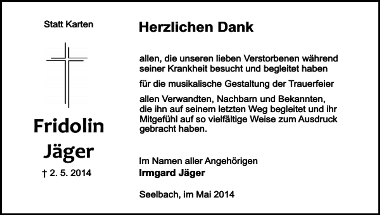 <p>Statt Karten</p><p>Herzlichen Dank<br />allen, die unseren lieben Verstorbenen während<br />seiner Krankheit besucht und begleitet haben<br />für die musikalische Gestaltung der Trauerfeier</p><p>Fridolin<br />Jäger<br />† 2. 5. 2014</p><p>allen Verwandten, Nachbarn und Bekannten,<br />die ihn auf seinem letzten Weg begleitet und ihr<br />Mitgefühl auf so vielfältige Weise zum Ausdruck<br />gebracht haben.<br />Im Namen aller Angehörigen</p><p>Irmgard Jäger</p><p>Seelbach, im Mai 2014</p>