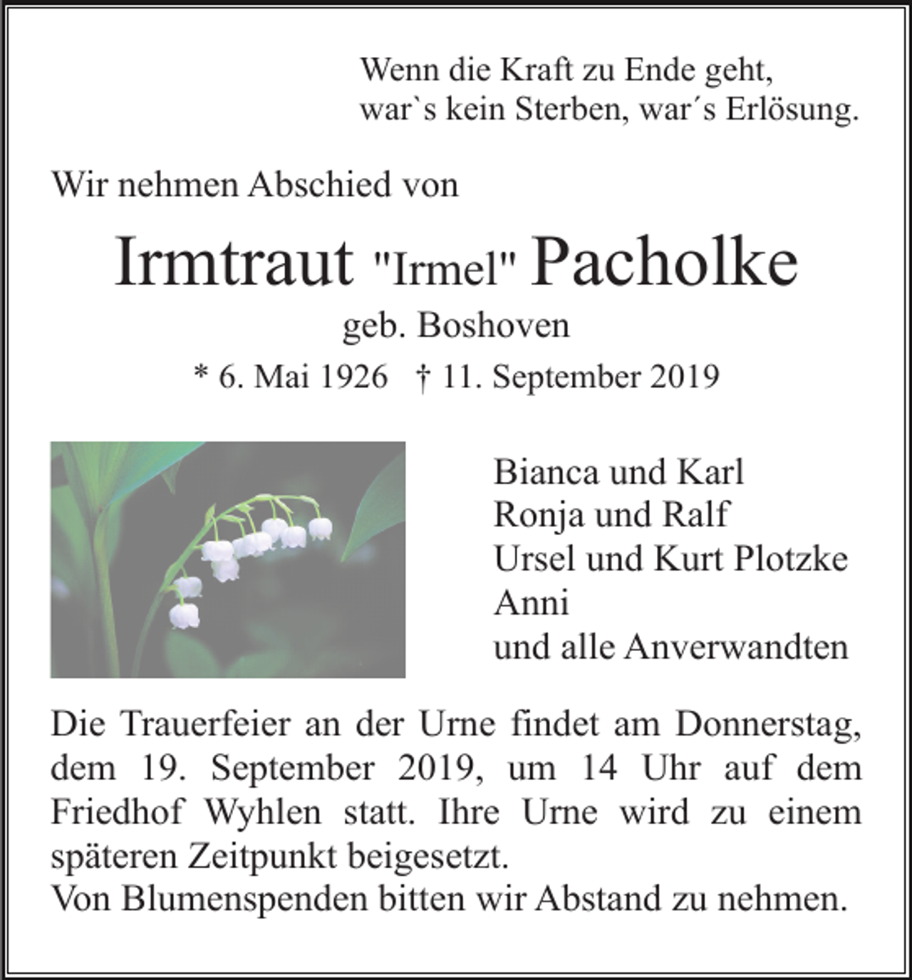 <p>Wenn die Kraft zu Ende geht,<br />war`s kein Sterben, war´s Erlösung.</p><p>Wir nehmen Abschied von</p><p>Irmtraut "Irmel" Pacholke<br />geb. Boshoven<br />* 6. Mai 1926 † 11. September 2019</p><p>Bianca und Karl<br />Ronja und Ralf<br />Ursel und Kurt Plotzke<br />Anni<br />und alle Anverwandten<br />Die Trauerfeier an der Urne findet am Donnerstag,<br />dem 19. September 2019, um 14 Uhr auf dem<br />Friedhof Wyhlen statt. Ihre Urne wird zu einem<br />späteren Zeitpunkt beigesetzt.<br />Von Blumenspenden bitten wir Abstand zu nehmen.</p>