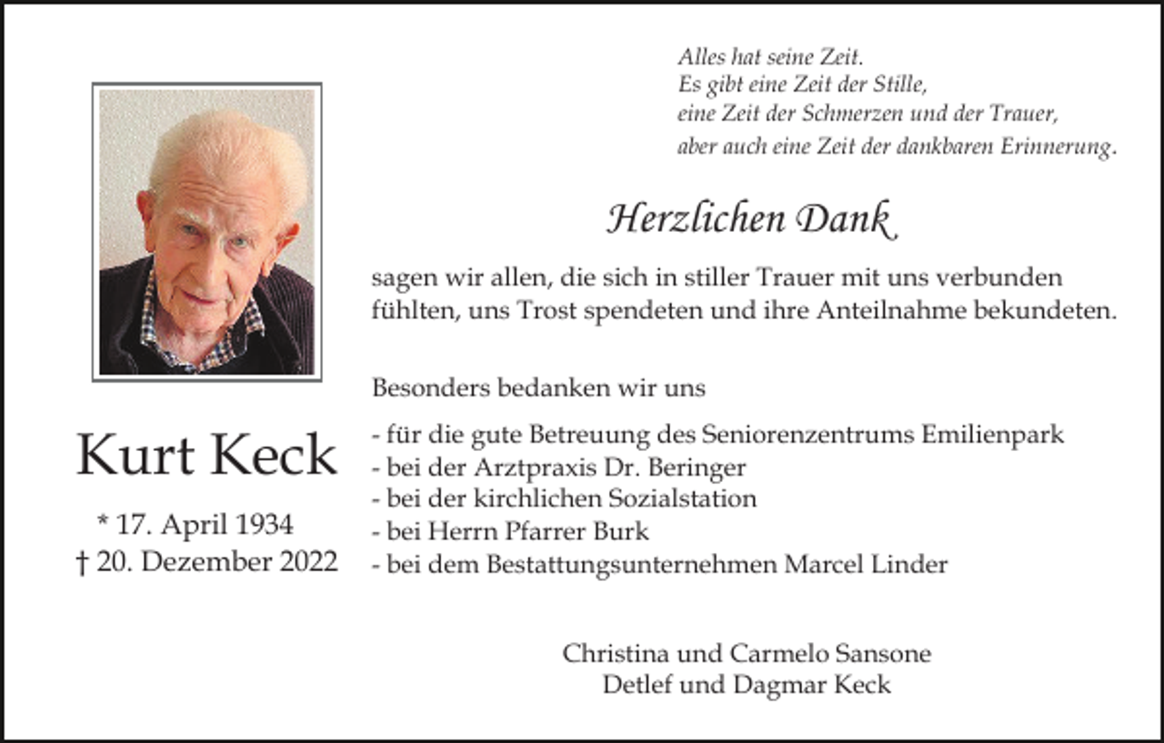 <p>Alles hat seine Zeit.<br />Es gibt eine Zeit der Stille,<br />eine Zeit der Schmerzen und der Trauer,<br />aber auch eine Zeit der dankbaren Erinnerung.</p><p>Herzlichen Dank<br />sagen wir allen, die sich in stiller Trauer mit uns verbunden<br />fühlten, uns Trost spendeten und ihre Anteilnahme bekundeten.<br />Besonders bedanken wir uns</p><p>Kurt Keck<br />* 17. April 1934<br />† 20. Dezember 2022</p><p>- für die gute Betreuung des Seniorenzentrums Emilienpark<br />- bei der Arztpraxis Dr. Beringer<br />- bei der kirchlichen Sozialstation<br />- bei Herrn Pfarrer Burk<br />- bei dem Bestattungsunternehmen Marcel Linder<br />Christina und Carmelo Sansone<br />Detlef und Dagmar Keck</p>