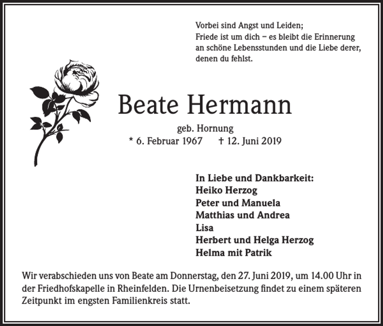 <p>Vorbei sind Angst und Leiden;<br />Friede ist um dich – es bleibt die Erinnerung<br />an schöne Lebensstunden und die Liebe derer,<br />denen du fehlst.</p><p>Beate Hermann<br />geb. Hornung<br />* 6. Februar 1967 † 12. Juni 2019<br />In Liebe und Dankbarkeit:<br />Heiko Herzog<br />Peter und Manuela<br />Matthias und Andrea<br />Lisa<br />Herbert und Helga Herzog<br />Helma mit Patrik<br />Wir verabschieden uns von Beate am Donnerstag, den 27. Juni 2019, um 14.00 Uhr in<br />der Friedhofskapelle in Rheinfelden. Die Urnenbeisetzung findet zu einem späteren<br />Zeitpunkt im engsten Familienkreis statt.</p>