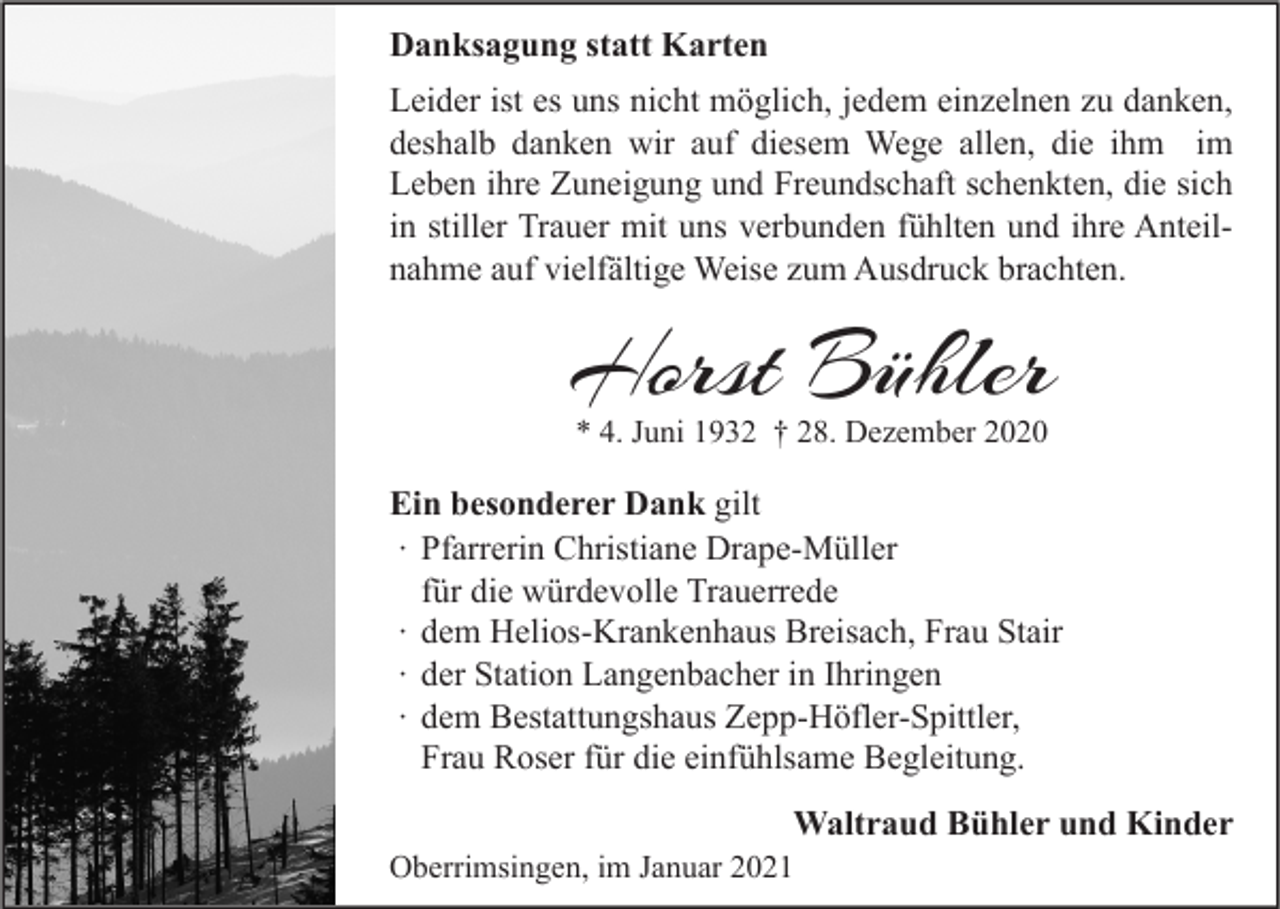 <p>Danksagung statt Karten<br />Leider ist es uns nicht möglich, jedem einzelnen zu danken,<br />deshalb danken wir auf diesem Wege allen, die ihm im<br />Leben ihre Zuneigung und Freundschaft schenkten, die sich<br />in stiller Trauer mit uns verbunden fühlten und ihre Anteilnahme auf vielfältige Weise zum Ausdruck brachten.</p><p>Horst Bühler<br />* 4. Juni 1932 † 28. Dezember 2020</p><p>Ein besonderer Dank gilt<br />∙ Pfarrerin Christiane Drape-Müller<br />für die würdevolle Trauerrede<br />∙ dem Helios-Krankenhaus Breisach, Frau Stair<br />∙ der Station Langenbacher in Ihringen<br />∙ dem Bestattungshaus Zepp-Höfler-Spittler,<br />Frau Roser für die einfühlsame Begleitung.</p><p>Waltraud Bühler und Kinder</p><p>Oberrimsingen, im Januar 2021</p>