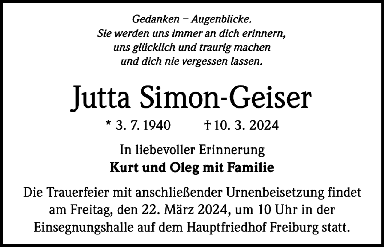<p>Gedanken – Augenblicke.<br />Sie werden uns immer an dich erinnern,<br />uns glücklich und traurig machen<br />und dich nie vergessen lassen.</p><p>Jutta Simon-Geiser<br />* 3. 7. 1940</p><p>† 10. 3. 2024</p><p>In liebevoller Erinnerung<br />Kurt und Oleg mit Familie<br />Die Trauerfeier mit anschließender Urnenbeisetzung findet<br />am Freitag, den 22. März 2024, um 10 Uhr in der<br />Einsegnungshalle auf dem Hauptfriedhof Freiburg statt.</p>