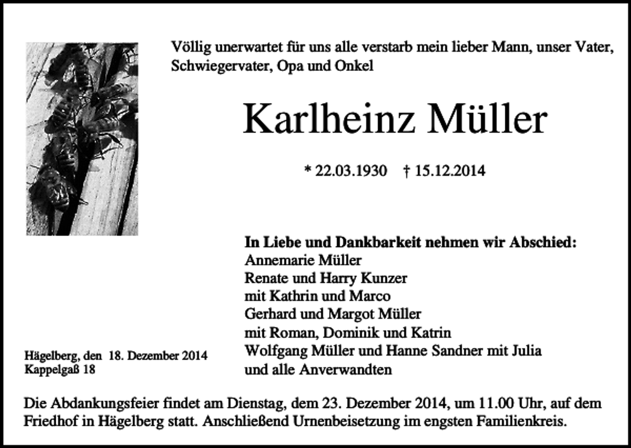 <p>Völlig unerwartet für uns alle verstarb mein lieber Mann, unser Vater,<br />Schwiegervater, Opa und Onkel</p><p>Karlheinz Müller<br />* 22.03.1930</p><p>Hägelberg, den 18. Dezember 2014<br />Kappelgaß 18</p><p>† 15.12.2014</p><p>In Liebe und Dankbarkeit nehmen wir Abschied:<br />Annemarie Müller<br />Renate und Harry Kunzer<br />mit Kathrin und Marco<br />Gerhard und Margot Müller<br />mit Roman, Dominik und Katrin<br />Wolfgang Müller und Hanne Sandner mit Julia<br />und alle Anverwandten</p><p>Die Abdankungsfeier findet am Dienstag, dem 23. Dezember 2014, um 11.00 Uhr, auf dem<br />Friedhof in Hägelberg statt. Anschließend Urnenbeisetzung im engsten Familienkreis.</p>