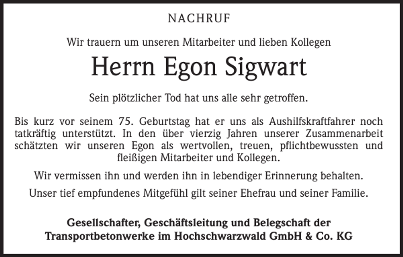 <p>NACHRUF<br />Wir trauern um unseren Mitarbeiter und lieben Kollegen</p><p>Herrn Egon Sigwart<br />Sein plötzlicher Tod hat uns alle sehr getroffen.<br />Bis kurz vor seinem 75. Geburtstag hat er uns als Aushilfskraftfahrer noch<br />tatkräftig unterstützt. In den über vierzig Jahren unserer Zusammenarbeit<br />­<br />schätzten wir unseren Egon als wertvollen, treuen, pflichtbewussten und<br />­<br />­fleißigen Mitarbeiter und Kollegen.<br />Wir vermissen ihn und werden ihn in lebendiger Erinnerung behalten.<br />Unser tief empfundenes Mitgefühl gilt seiner Ehefrau und seiner Familie.<br />Gesellschafter, Geschäftsleitung und Belegschaft der<br />Transportbetonwerke im Hochschwarzwald GmbH &amp; Co. KG</p>