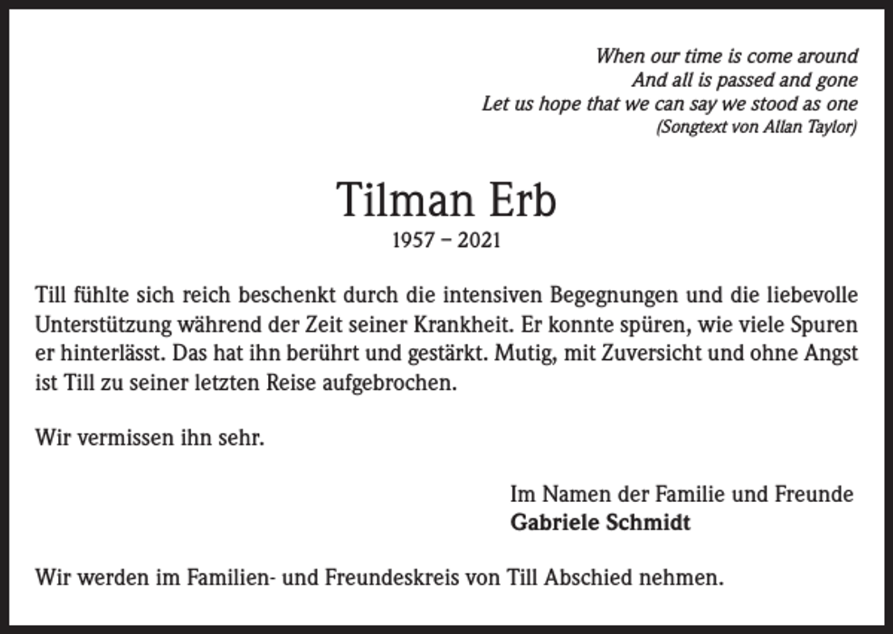 <p>When our time is come around<br />And all is passed and gone<br />Let us hope that we can say we stood as one<br />(Songtext von Allan Taylor)</p><p>Tilman Erb<br />1957 – 2021</p><p>Till fühlte sich reich beschenkt durch die intensiven Begegnungen und die liebevolle<br />Unterstützung während der Zeit seiner Krankheit. Er konnte spüren, wie viele Spuren<br />er hinterlässt. Das hat ihn berührt und gestärkt. Mutig, mit Zuversicht und ohne Angst<br />ist Till zu seiner letzten Reise aufgebrochen.<br />Wir vermissen ihn sehr.<br />Im Namen der Familie und Freunde<br />Gabriele Schmidt<br />Wir werden im Familien- und Freundeskreis von Till Abschied nehmen.</p>
