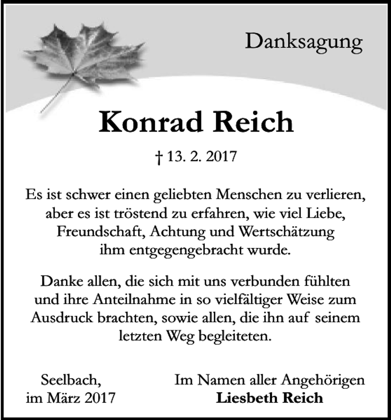<p>Danksagung</p><p>Konrad Reich<br />† 13. 2. 2017<br />Es ist schwer einen geliebten Menschen zu verlieren,<br />aber es ist tröstend zu erfahren, wie viel Liebe,<br />Freundschaft, Achtung und Wertschätzung<br />ihm entgegengebracht wurde.<br />Danke allen, die sich mit uns verbunden fühlten<br />und ihre Anteilnahme in so vielfältiger Weise zum<br />Ausdruck brachten, sowie allen, die ihn auf seinem<br />letzten Weg begleiteten.<br />Seelbach,<br />im März 2017</p><p>Im Namen aller Angehörigen<br />Liesbeth Reich</p>