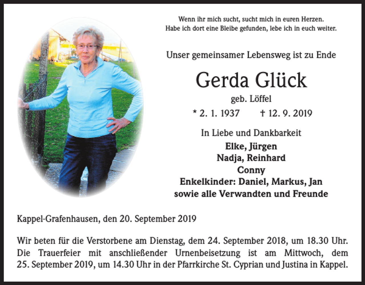 <p>Wenn ihr mich sucht, sucht mich in euren Herzen.<br />Habe ich dort eine Bleibe gefunden, lebe ich in euch weiter.</p><p>Unser gemeinsamer Lebensweg ist zu Ende</p><p>Gerda Glück</p><p>geb. Löffel<br />* 2. 1. 1937 † 12. 9. 2019<br />In Liebe und Dankbarkeit<br />Elke, Jürgen<br />Nadja, Reinhard<br />Conny<br />Enkelkinder: Daniel, Markus, Jan<br />sowie alle Verwandten und Freunde<br />Kappel-Grafenhausen, den 20. September 2019<br />Wir beten für die Verstorbene am Dienstag, dem 24. September 2018, um 18.30 Uhr.<br />Die Trauerfeier mit anschließender Urnenbeisetzung ist am Mittwoch, dem<br />25. September 2019, um 14.30 Uhr in der Pfarrkirche St. Cyprian und Justina in Kappel.</p>
