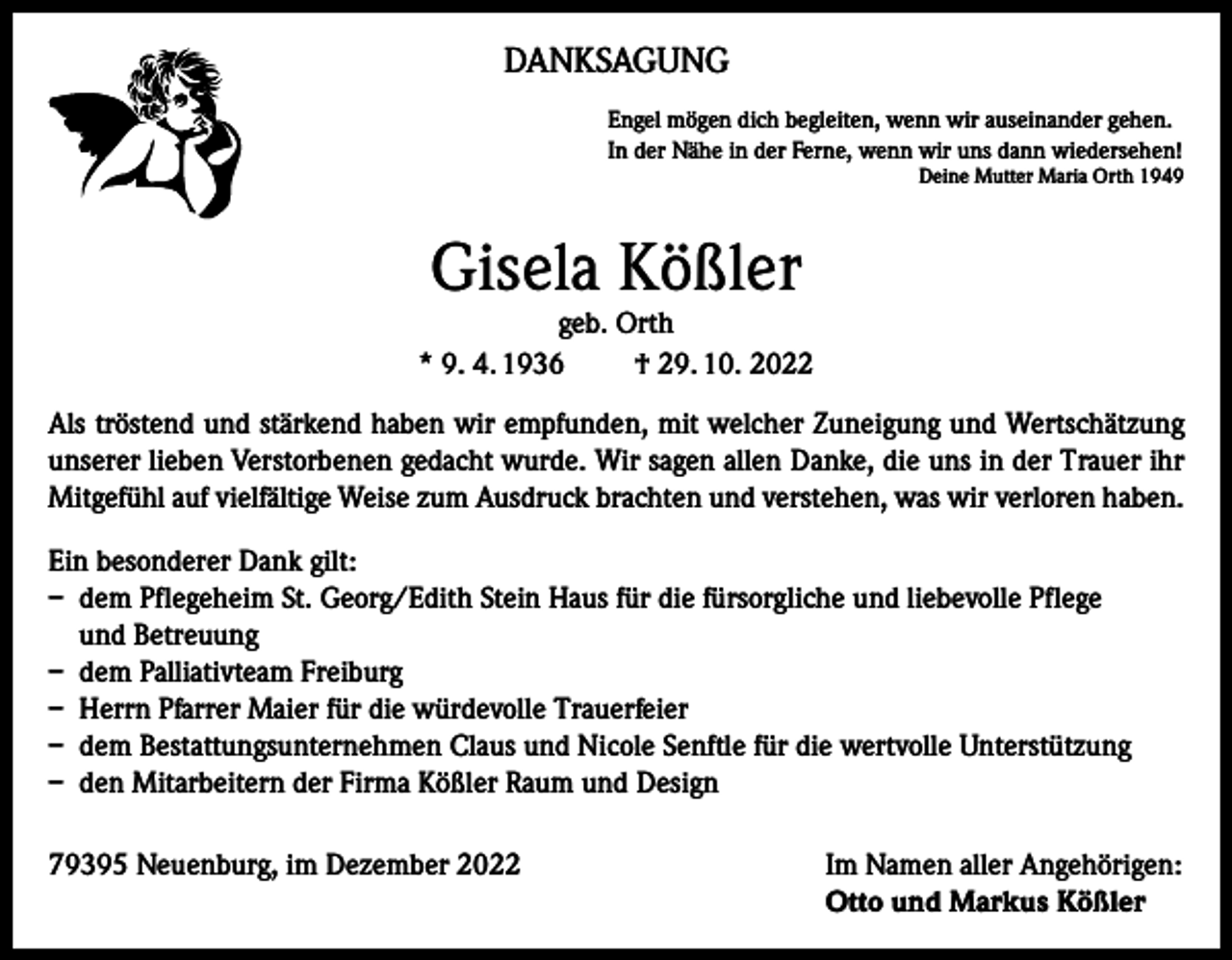 <p>DANKSAGUNG<br />Engel mögen dich begleiten, wenn wir auseinander gehen.<br />In der Nähe in der Ferne, wenn wir uns dann wiedersehen!</p><p>Deine Mutter Maria Orth 1949</p><p>Gisela Kößler</p><p>geb. Orth<br />* 9. 4. 1936<br />† 29. 10. 2022<br />Als tröstend und stärkend haben wir empfunden, mit welcher Zuneigung und Wertschätzung<br />unserer lieben Verstorbenen gedacht wurde. Wir sagen allen Danke, die uns in der Trauer ihr<br />Mitgefühl auf vielfältige Weise zum Ausdruck brachten und verstehen, was wir verloren haben.<br />Ein besonderer Dank gilt:<br />– dem Pflegeheim St. Georg/Edith Stein Haus für die fürsorgliche und liebevolle Pflege<br />und Betreuung<br />– dem Palliativteam Freiburg<br />– Herrn Pfarrer Maier für die würdevolle Trauerfeier<br />– dem Bestattungsunternehmen Claus und Nicole Senftle für die wertvolle Unterstützung<br />– den Mitarbeitern der Firma Kößler Raum und Design<br />79395 Neuenburg, im Dezember 2022 Im Namen aller Angehörigen:<br />Otto und Markus Kößler</p>
