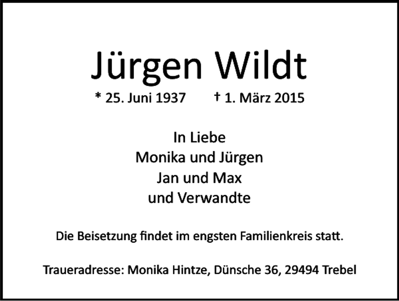 <p>Jürgen Wildt<br />* 25. Juni 1937</p><p>† 1. März 2015</p><p>In Liebe<br />Monika und Jürgen<br />Jan und Max<br />und Verwandte<br />Die Beisetzung ﬁndet im engsten Familienkreis statt.<br />Traueradresse: Monika Hintze, Dünsche 36, 29494 Trebel</p>