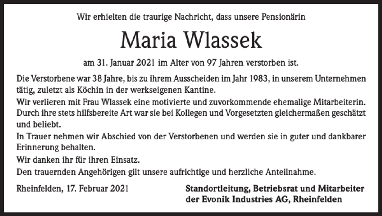 <p>Wir erhielten die traurige Nachricht, dass unsere Pensionärin</p><p>Maria Wlassek<br />am 31. Januar 2021 im Alter von 97 Jahren verstorben ist.<br />Die Verstorbene war 38 Jahre, bis zu ihrem Ausscheiden im Jahr 1983, in unserem Unternehmen<br />tätig, zuletzt als Köchin in der werkseigenen Kantine.<br />Wir verlieren mit Frau Wlassek eine motivierte und zuvorkommende ehemalige Mitarbeiterin.<br />Durch ihre stets hilfsbereite Art war sie bei Kollegen und Vorgesetzten gleichermaßen geschätzt<br />und beliebt.<br />In Trauer nehmen wir Abschied von der Verstorbenen und werden sie in guter und dankbarer<br />Erinnerung behalten.<br />Wir danken ihr für ihren Einsatz.<br />Den trauernden Angehörigen gilt unsere aufrichtige und herzliche Anteilnahme.<br />Rheinfelden, 17. Februar 2021 Standortleitung, Betriebsrat und Mitarbeiter<br />der Evonik Industries AG, Rheinfelden</p>