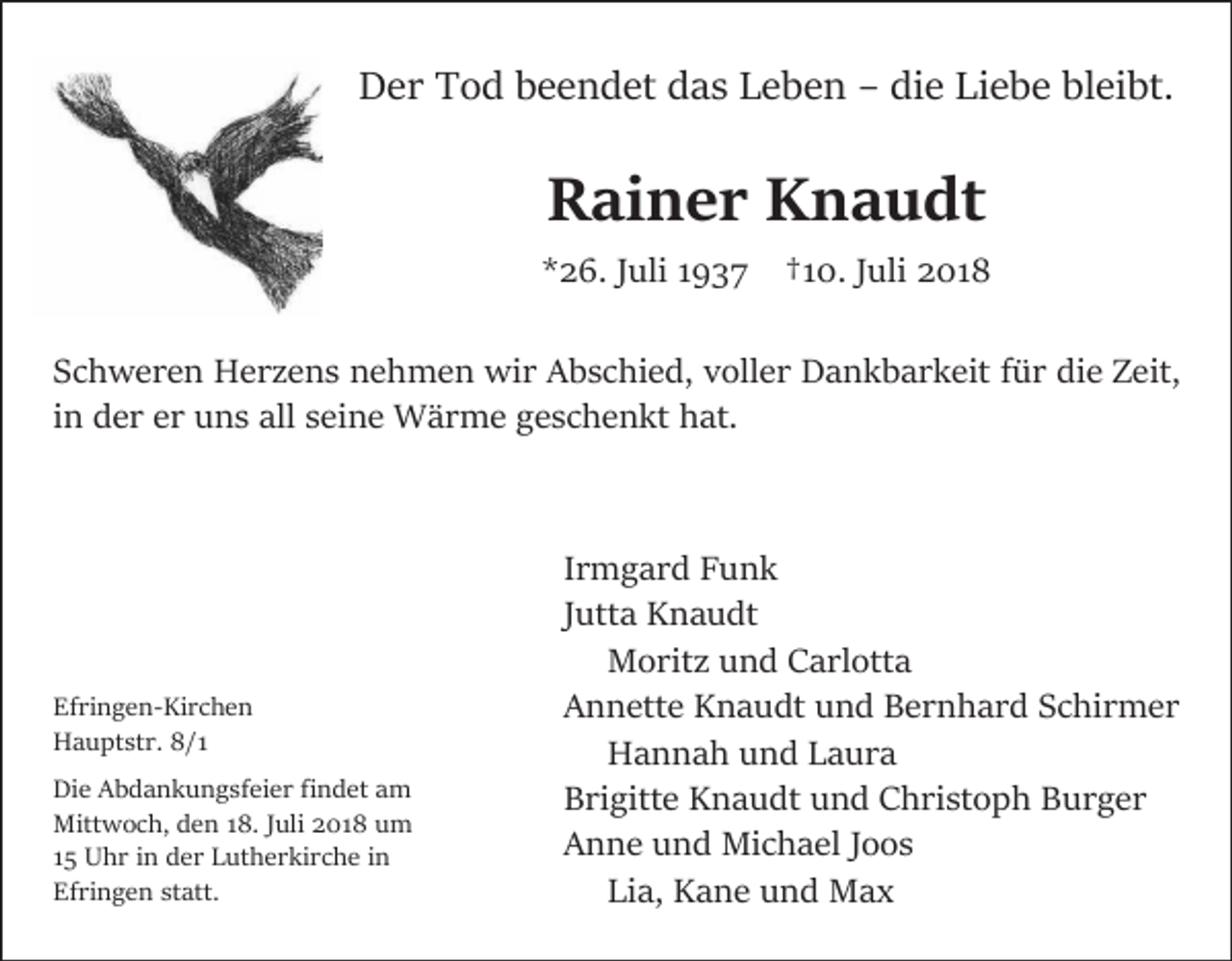 <p>Der Tod beendet das Leben – die Liebe bleibt.</p><p>Rainer Knaudt<br />*26. Juli 1937</p><p>†10. Juli 2018</p><p>Schweren Herzens nehmen wir Abschied, voller Dankbarkeit für die Zeit,<br />in der er uns all seine Wärme geschenkt hat.</p><p>Efringen-Kirchen<br />Hauptstr. 8/1<br />Die Abdankungsfeier findet am<br />Mittwoch, den 18. Juli 2018 um<br />15 Uhr in der Lutherkirche in<br />Efringen statt.</p><p>Irmgard Funk<br />Jutta Knaudt<br />Moritz und Carlotta<br />Annette Knaudt und Bernhard Schirmer<br />Hannah und Laura<br />Brigitte Knaudt und Christoph Burger<br />Anne und Michael Joos<br />Lia, Kane und Max</p>