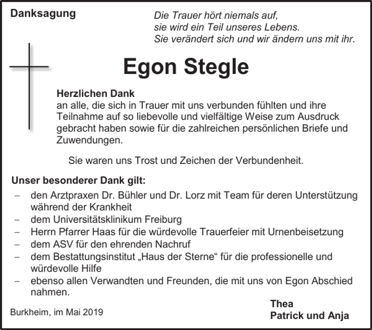 <p>Danksagung</p><p>Die Trauer hört niemals auf,<br />sie wird ein Teil unseres Lebens.<br />Sie verändert sich und wir ändern uns mit ihr.</p><p>Egon Stegle<br />Herzlichen Dank<br />an alle, die sich in Trauer mit uns verbunden fühlten und ihre<br />Teilnahme auf so liebevolle und vielfältige Weise zum Ausdruck<br />gebracht haben sowie für die zahlreichen persönlichen Briefe und<br />Zuwendungen.<br />Sie waren uns Trost und Zeichen der Verbundenheit.<br />Unser besonderer Dank gilt:<br /> den Arztpraxen Dr. Bühler und Dr. Lorz mit Team für deren Unterstützung<br />während der Krankheit<br /> dem Universitätsklinikum Freiburg<br /> Herrn Pfarrer Haas für die würdevolle Trauerfeier mit Urnenbeisetzung<br /> dem ASV für den ehrenden Nachruf<br /> dem Bestattungsinstitut „Haus der Sterne“ für die professionelle und<br />würdevolle Hilfe<br /> ebenso allen Verwandten und Freunden, die mit uns von Egon Abschied<br />nahmen.<br />Thea<br />Burkheim, im Mai 2019<br />Patrick und Anja</p>