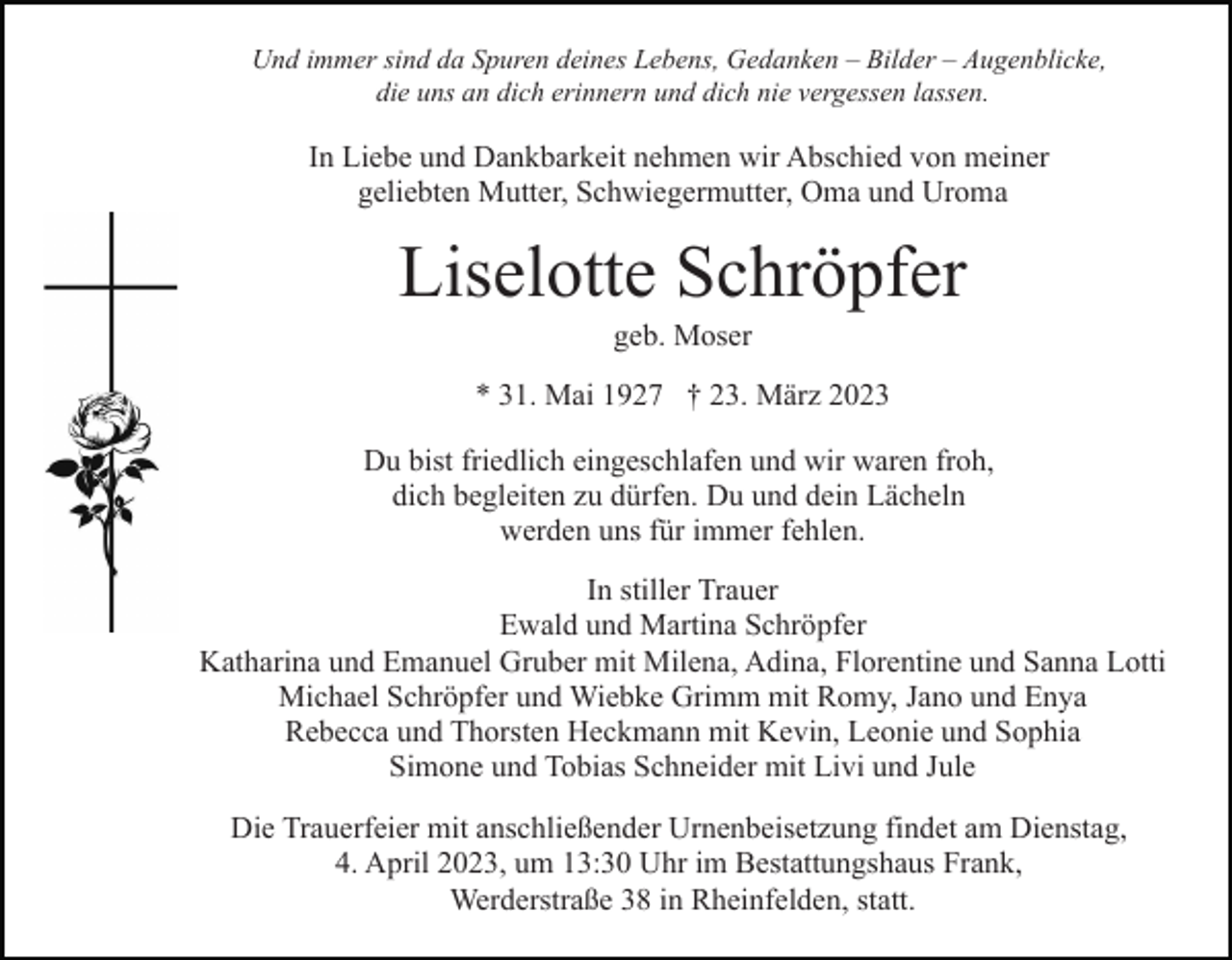 <p>Und immer sind da Spuren deines Lebens, Gedanken – Bilder – Augenblicke,<br />die uns an dich erinnern und dich nie vergessen lassen.</p><p>In Liebe und Dankbarkeit nehmen wir Abschied von meiner<br />geliebten Mutter, Schwiegermutter, Oma und Uroma</p><p>Liselotte Schröpfer<br />geb. Moser<br />* 31. Mai 1927 † 23. März 2023<br />Du bist friedlich eingeschlafen und wir waren froh,<br />dich begleiten zu dürfen. Du und dein Lächeln<br />werden uns für immer fehlen.<br />In stiller Trauer<br />Ewald und Martina Schröpfer<br />Katharina und Emanuel Gruber mit Milena, Adina, Florentine und Sanna Lotti<br />Michael Schröpfer und Wiebke Grimm mit Romy, Jano und Enya<br />Rebecca und Thorsten Heckmann mit Kevin, Leonie und Sophia<br />Simone und Tobias Schneider mit Livi und Jule<br />Die Trauerfeier mit anschließender Urnenbeisetzung findet am Dienstag,<br />4. April 2023, um 13:30 Uhr im Bestattungshaus Frank,<br />Werderstraße 38 in Rheinfelden, statt.</p>