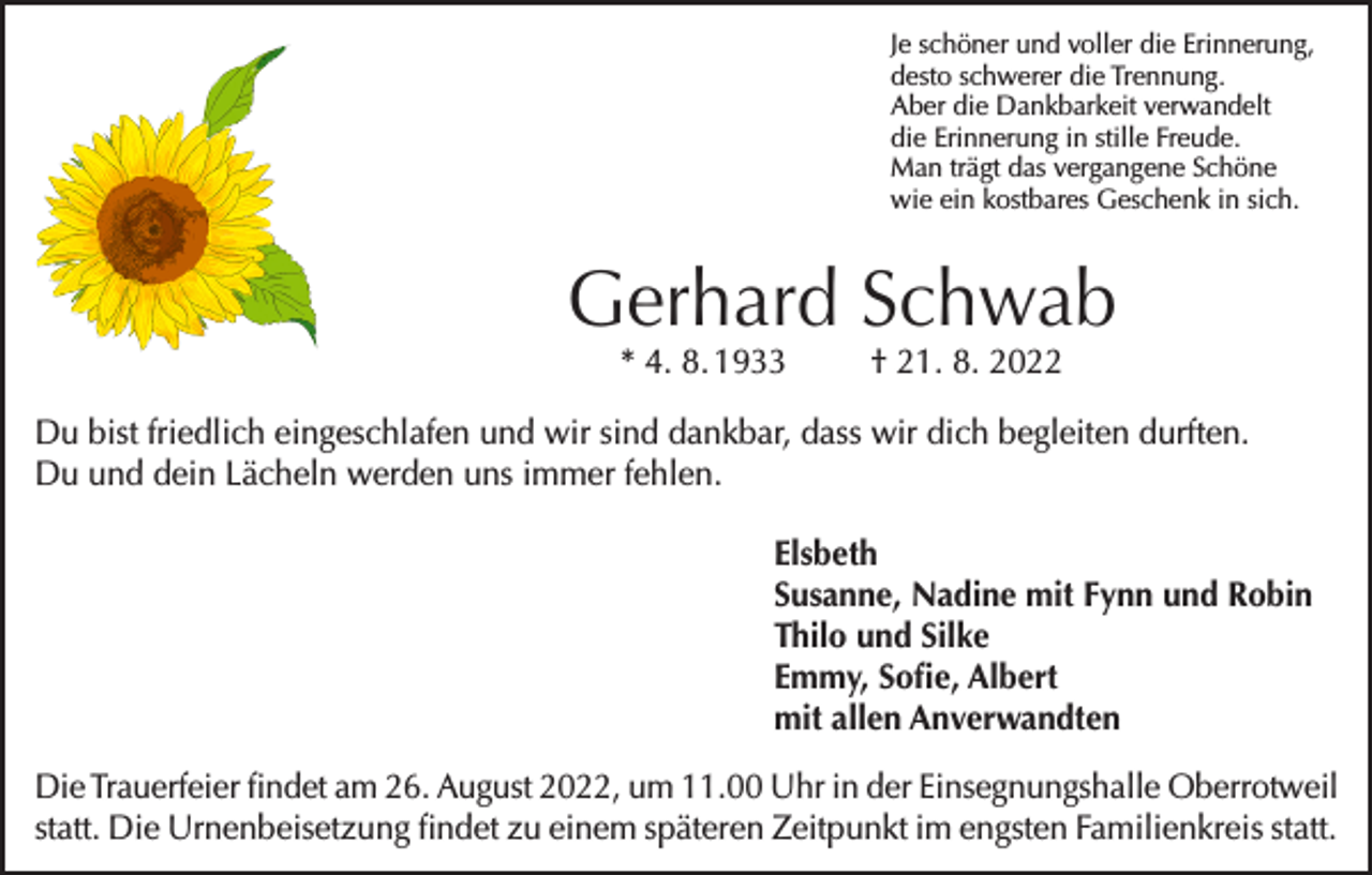 <p>Je schöner und voller die Erinnerung,<br />desto schwerer die Trennung.<br />Aber die Dankbarkeit verwandelt<br />die Erinnerung in stille Freude.<br />Man trägt das vergangene Schöne<br />wie ein kostbares Geschenk in sich.</p><p>Gerhard Schwab<br />* 4. 8. 1933</p><p>† 21. 8. 2022</p><p>Du bist friedlich eingeschlafen und wir sind dankbar, dass wir dich begleiten durften.<br />Du und dein Lächeln werden uns immer fehlen.<br />Elsbeth<br />Susanne, Nadine mit Fynn und Robin<br />Thilo und Silke<br />Emmy, Sofie, Albert<br />mit allen Anverwandten<br />Die Trauerfeier findet am 26. August 2022, um 11.00 Uhr in der Einsegnungshalle Oberrotweil<br />statt. Die Urnenbeisetzung findet zu einem späteren Zeitpunkt im engsten Familienkreis statt.</p>