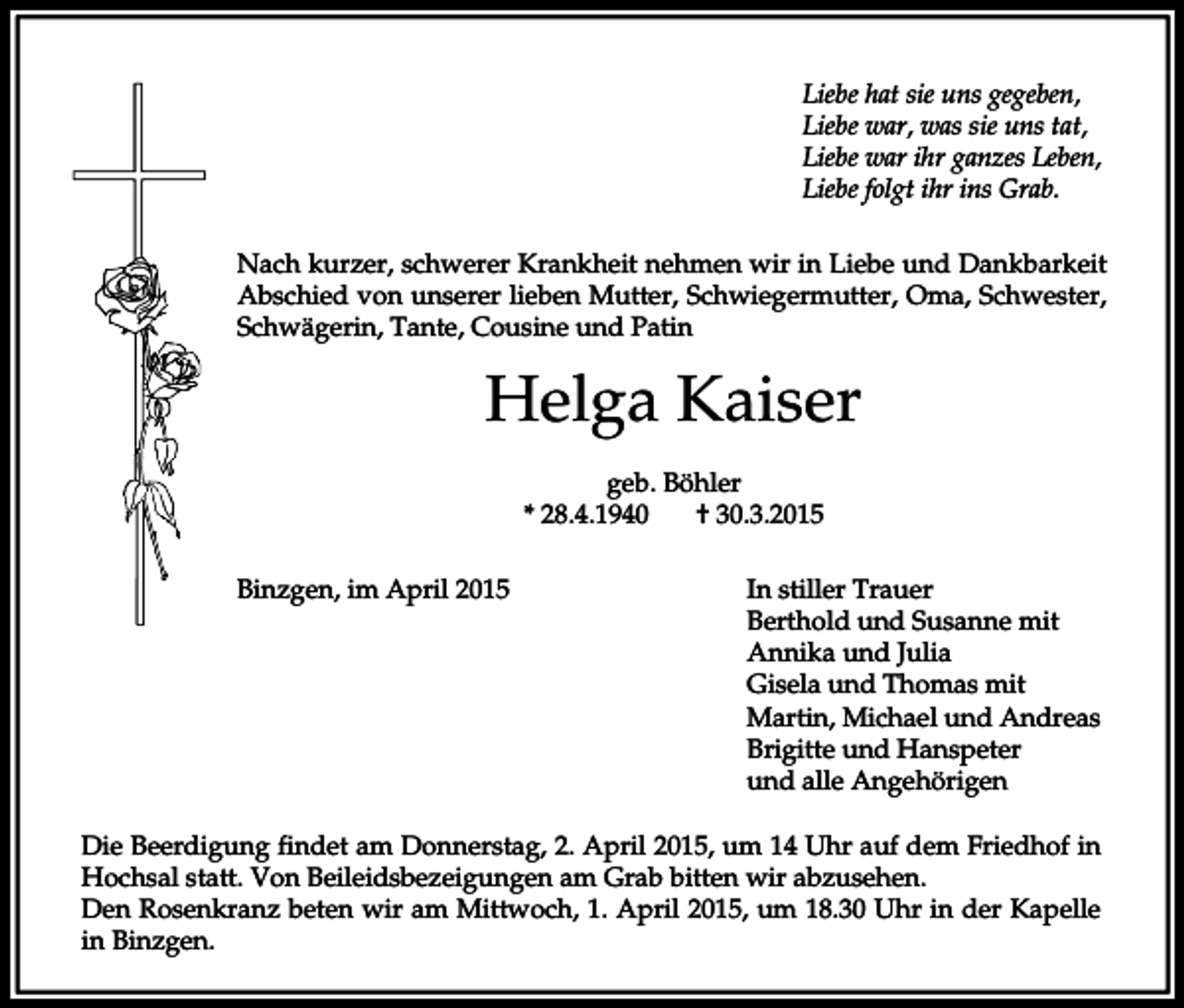 <p>Liebe hat sie uns gegeben,<br />Liebe war, was sie uns tat,<br />Liebe war ihr ganzes Leben,<br />Liebe folgt ihr ins Grab.<br />Nach kurzer, schwerer Krankheit nehmen wir in Liebe und Dankbarkeit<br />Abschied von unserer lieben Mutter, Schwiegermutter, Oma, Schwester,<br />Schwägerin, Tante, Cousine und Patin</p><p>Helga Kaiser<br />geb. Böhler<br />* 28.4.1940<br />† 30.3.2015<br />Binzgen, im April 2015</p><p>In stiller Trauer<br />Berthold und Susanne mit<br />Annika und Julia<br />Gisela und Thomas mit<br />Martin, Michael und Andreas<br />Brigitte und Hanspeter<br />und alle Angehörigen</p><p>Die Beerdigung findet am Donnerstag, 2. April 2015, um 14 Uhr auf dem Friedhof in<br />Hochsal statt. Von Beileidsbezeigungen am Grab bitten wir abzusehen.<br />Den Rosenkranz beten wir am Mittwoch, 1. April 2015, um 18.30 Uhr in der Kapelle<br />in Binzgen.</p>